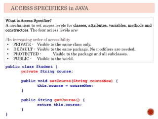What is Access Specifier?
A mechanism to set access levels for classes, attributes, variables, methods and
constructors. The four access levels are:
//In increasing order of accessibility
• PRIVATE - Visible to the same class only.
• DEFAULT - Visible to the same package. No modifiers are needed.
• PROTECTED - Visible to the package and all subclasses.
• PUBLIC - Visible to the world.
ACCESS SPECIFIERS in JAVA
public class Student {
private String course;
public void setCourse(String courseNew) {
this.course = courseNew;
}
public String getCourse() {
return this.course;
}
}
 