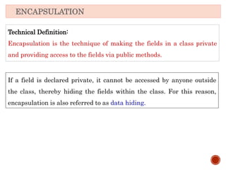Technical Definition:
Encapsulation is the technique of making the fields in a class private
and providing access to the fields via public methods.
ENCAPSULATION
If a field is declared private, it cannot be accessed by anyone outside
the class, thereby hiding the fields within the class. For this reason,
encapsulation is also referred to as data hiding.
 
