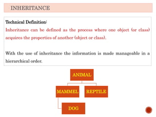 Technical Definition:
Inheritance can be defined as the process where one object (or class)
acquires the properties of another (object or class).
With the use of inheritance the information is made manageable in a
hierarchical order.
INHERITANCE
ANIMAL
MAMMEL
DOG
REPTILE
 