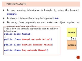 INHERITANCE
 In programming, inheritance is brought by using the keyword
EXTENDS
 In theory, it is identified using the keyword IS-A.
 By using these keywords we can make one object acquire the
properties of another object.
This is how the extends keyword is used to achieve
inheritance.
public class Animal{
}
public class Mammal extends Animal{
}
public class Reptile extends Animal{
}
public class Dog extends Mammal{
}
 