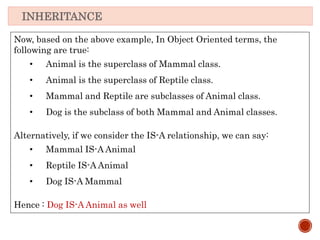 INHERITANCE
Now, based on the above example, In Object Oriented terms, the
following are true:
• Animal is the superclass of Mammal class.
• Animal is the superclass of Reptile class.
• Mammal and Reptile are subclasses of Animal class.
• Dog is the subclass of both Mammal and Animal classes.
Alternatively, if we consider the IS-A relationship, we can say:
• Mammal IS-A Animal
• Reptile IS-A Animal
• Dog IS-A Mammal
Hence : Dog IS-A Animal as well
 