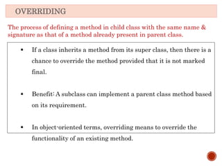OVERRIDING
The process of defining a method in child class with the same name &
signature as that of a method already present in parent class.
 If a class inherits a method from its super class, then there is a
chance to override the method provided that it is not marked
final.
 Benefit: A subclass can implement a parent class method based
on its requirement.
 In object-oriented terms, overriding means to override the
functionality of an existing method.
 