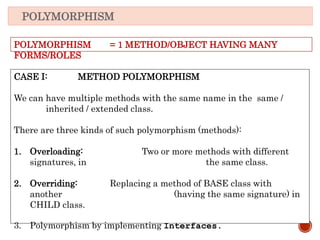 POLYMORPHISM
CASE I: METHOD POLYMORPHISM
We can have multiple methods with the same name in the same /
inherited / extended class.
There are three kinds of such polymorphism (methods):
1. Overloading: Two or more methods with different
signatures, in the same class.
2. Overriding: Replacing a method of BASE class with
another (having the same signature) in
CHILD class.
3. Polymorphism by implementing Interfaces.
POLYMORPHISM = 1 METHOD/OBJECT HAVING MANY
FORMS/ROLES
 