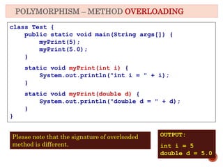 POLYMORPHISM – METHOD OVERLOADING
class Test {
public static void main(String args[]) {
myPrint(5);
myPrint(5.0);
}
static void myPrint(int i) {
System.out.println("int i = " + i);
}
static void myPrint(double d) {
System.out.println("double d = " + d);
}
}
OUTPUT:
int i = 5
double d = 5.0
Please note that the signature of overloaded
method is different.
 