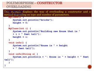 POLYMORPHISM – CONSTRUCTOR
OVERLOADING
This example displays the way of overloading a constructor and a
method depending on type and number of parameters.
class MyClass {
int height;
MyClass() {
System.out.println("bricks");
height = 0;
}
MyClass(int i) {
System.out.println("Building new House that is "
+ i + " feet tall");
height = i;
}
void info() {
System.out.println("House is " + height
+ " feet tall");
}
void info(String s) {
System.out.println(s + ": House is “ + height + " feet
tall");
}
}
 