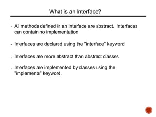 What is an Interface?
• All methods defined in an interface are abstract. Interfaces
can contain no implementation
• Interfaces are declared using the "interface" keyword
• Interfaces are more abstract than abstract classes
• Interfaces are implemented by classes using the
"implements" keyword.
 