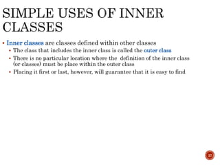 27
 Inner classes are classes defined within other classes
 The class that includes the inner class is called the outer class
 There is no particular location where the definition of the inner class
(or classes) must be place within the outer class
 Placing it first or last, however, will guarantee that it is easy to find
 