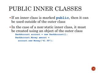 29
 If an inner class is marked public, then it can
be used outside of the outer class
 In the case of a non-static inner class, it must
be created using an object of the outer class
BankAccount account = new BankAccount();
BankAccount.Money amount =
account.new Money("41.99");
 