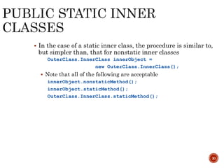 30
 In the case of a static inner class, the procedure is similar to,
but simpler than, that for nonstatic inner classes
OuterClass.InnerClass innerObject =
new OuterClass.InnerClass();
 Note that all of the following are acceptable
innerObject.nonstaticMethod();
innerObject.staticMethod();
OuterClass.InnerClass.staticMethod();
 