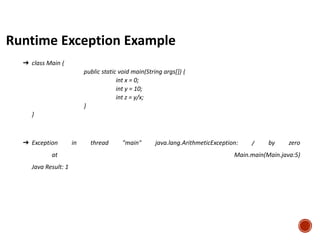 Runtime Exception Example
➔ class Main {
public static void main(String args[]) {
int x = 0;
int y = 10;
int z = y/x;
}
}
➔ Exception in thread "main" java.lang.ArithmeticException: / by zero
at Main.main(Main.java:5)
Java Result: 1
 
