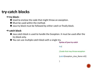 try-catch blocks
➔ try block :
◆ Used to enclose the code that might throw an exception.
◆ Must be used within the method.
◆ Java try block must be followed by either catch or finally block.
➔ catch block
◆ Java catch block is used to handle the Exception. It must be used after the
try block only.
◆ You can use multiple catch block with a single try.
Syntax of java try-catch
try{
//code that may throw exception
}catch(Exception_class_Name ref){
}
 