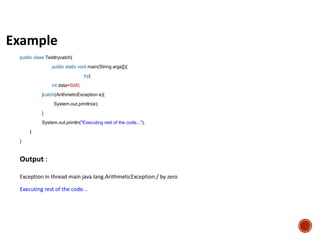 Example
public class Testtrycatch{
public static void main(String args[]){
try{
int data=50/0;
}catch(ArithmeticException e){
System.out.println(e);
}
System.out.println("Executing rest of the code...");
}
}
Output :
Exception in thread main java.lang.ArithmeticException:/ by zero
Executing rest of the code...
 