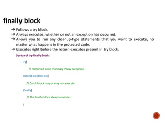 finally block
➔ Follows a try block.
➔ Always executes, whether or not an exception has occurred.
➔ Allows you to run any cleanup-type statements that you want to execute, no
matter what happens in the protected code.
➔ Executes right before the return executes present in try block.
Syntax of try-finally block:
try{
// Protected Code that may throw exception
}catch(Exception ex){
// Catch block may or may not execute
}finally{
// The finally block always executes.
}
 