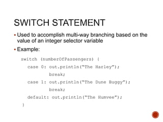  Used to accomplish multi-way branching based on the
value of an integer selector variable
 Example:
switch (numberOfPassengers) {
case 0: out.println(“The Harley”);
break;
case 1: out.println(“The Dune Buggy”);
break;
default: out.println(“The Humvee”);
}
 