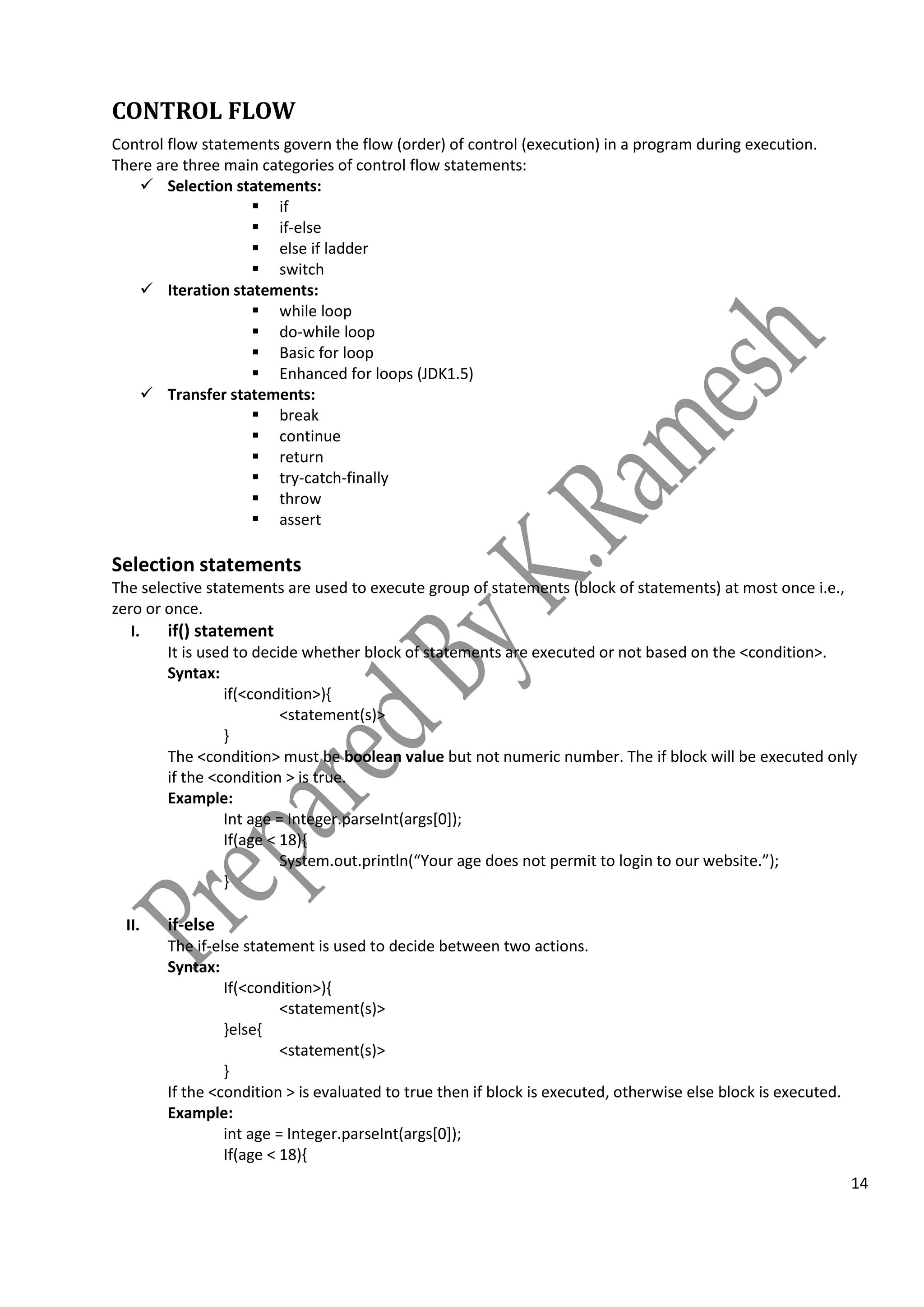 14
CONTROL FLOW
Control flow statements govern the flow (order) of control (execution) in a program during execution.
There are three main categories of control flow statements:
 Selection statements:
 if
 if-else
 else if ladder
 switch
 Iteration statements:
 while loop
 do-while loop
 Basic for loop
 Enhanced for loops (JDK1.5)
 Transfer statements:
 break
 continue
 return
 try-catch-finally
 throw
 assert
Selection statements
The selective statements are used to execute group of statements (block of statements) at most once i.e.,
zero or once.
I. if() statement
It is used to decide whether block of statements are executed or not based on the <condition>.
Syntax:
if(<condition>){
<statement(s)>
}
The <condition> must be boolean value but not numeric number. The if block will be executed only
if the <condition > is true.
Example:
Int age = Integer.parseInt(args[0]);
If(age < 18){
System.out.println(“Your age does not permit to login to our website.”);
}
II. if-else
The if-else statement is used to decide between two actions.
Syntax:
If(<condition>){
<statement(s)>
}else{
<statement(s)>
}
If the <condition > is evaluated to true then if block is executed, otherwise else block is executed.
Example:
int age = Integer.parseInt(args[0]);
If(age < 18){
 