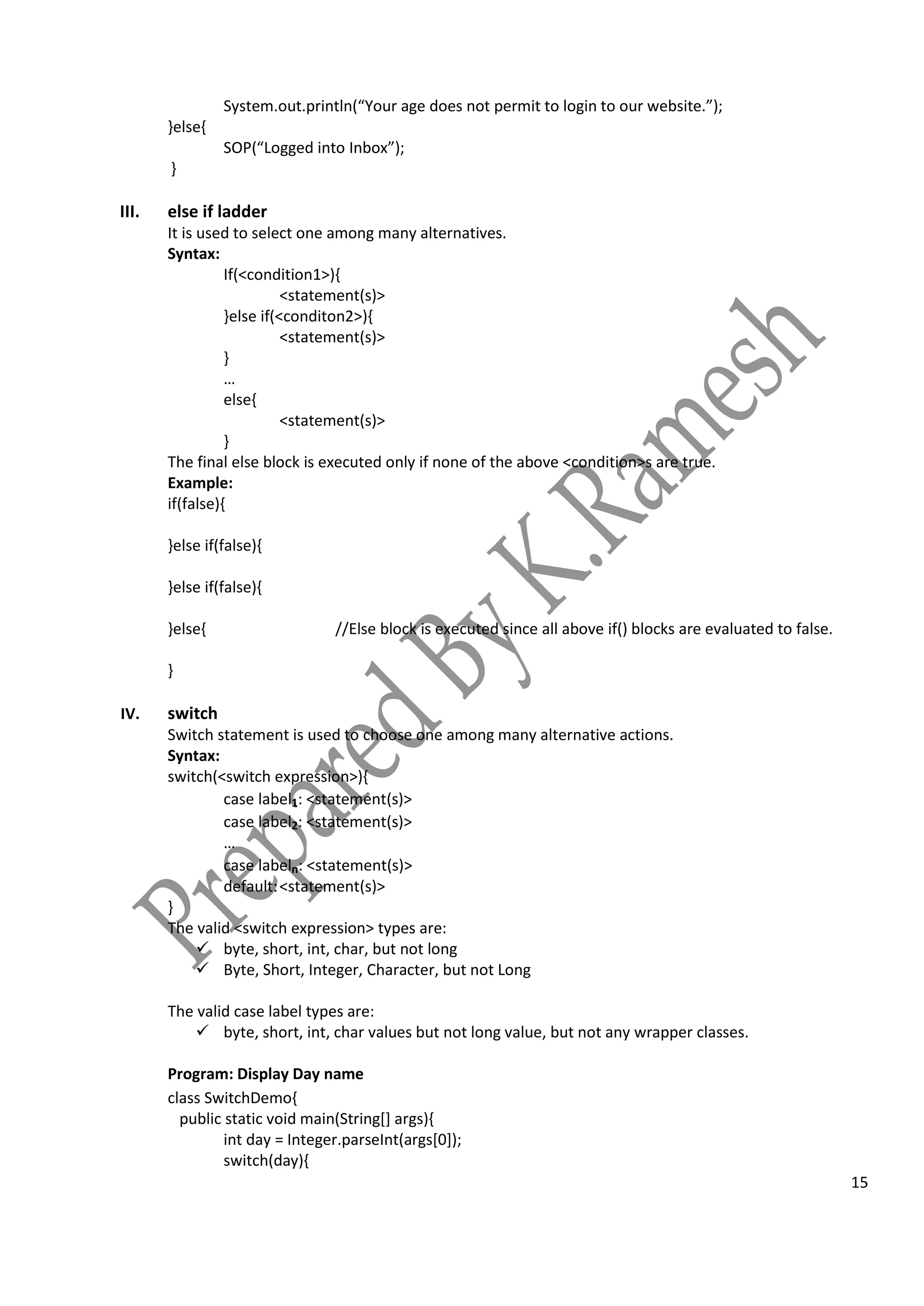 15
System.out.println(“Your age does not permit to login to our website.”);
}else{
SOP(“Logged into Inbox”);
}
III. else if ladder
It is used to select one among many alternatives.
Syntax:
If(<condition1>){
<statement(s)>
}else if(<conditon2>){
<statement(s)>
}
…
else{
<statement(s)>
}
The final else block is executed only if none of the above <condition>s are true.
Example:
if(false){
}else if(false){
}else if(false){
}else{ //Else block is executed since all above if() blocks are evaluated to false.
}
IV. switch
Switch statement is used to choose one among many alternative actions.
Syntax:
switch(<switch expression>){
case label1: <statement(s)>
case label2: <statement(s)>
…
case labeln: <statement(s)>
default:<statement(s)>
}
The valid <switch expression> types are:
 byte, short, int, char, but not long
 Byte, Short, Integer, Character, but not Long
The valid case label types are:
 byte, short, int, char values but not long value, but not any wrapper classes.
Program: Display Day name
class SwitchDemo{
public static void main(String[] args){
int day = Integer.parseInt(args[0]);
switch(day){
 