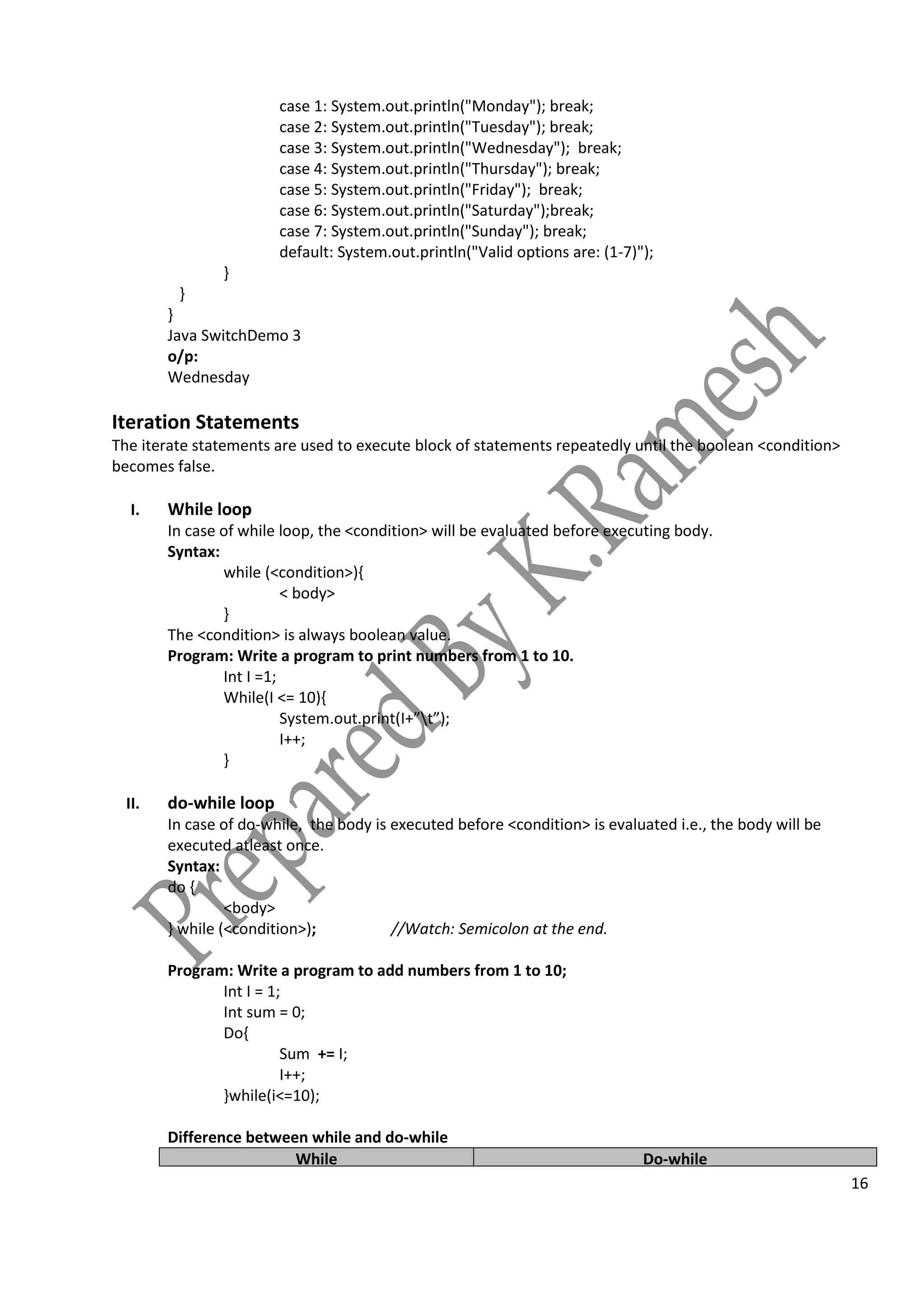 16
case 1: System.out.println("Monday"); break;
case 2: System.out.println("Tuesday"); break;
case 3: System.out.println("Wednesday"); break;
case 4: System.out.println("Thursday"); break;
case 5: System.out.println("Friday"); break;
case 6: System.out.println("Saturday");break;
case 7: System.out.println("Sunday"); break;
default: System.out.println("Valid options are: (1-7)");
}
}
}
Java SwitchDemo 3
o/p:
Wednesday
Iteration Statements
The iterate statements are used to execute block of statements repeatedly until the boolean <condition>
becomes false.
I. While loop
In case of while loop, the <condition> will be evaluated before executing body.
Syntax:
while (<condition>){
< body>
}
The <condition> is always boolean value.
Program: Write a program to print numbers from 1 to 10.
Int I =1;
While(I <= 10){
System.out.print(I+”t”);
I++;
}
II. do-while loop
In case of do-while, the body is executed before <condition> is evaluated i.e., the body will be
executed atleast once.
Syntax:
do {
<body>
} while (<condition>); //Watch: Semicolon at the end.
Program: Write a program to add numbers from 1 to 10;
Int I = 1;
Int sum = 0;
Do{
Sum += I;
I++;
}while(i<=10);
Difference between while and do-while
While Do-while
 