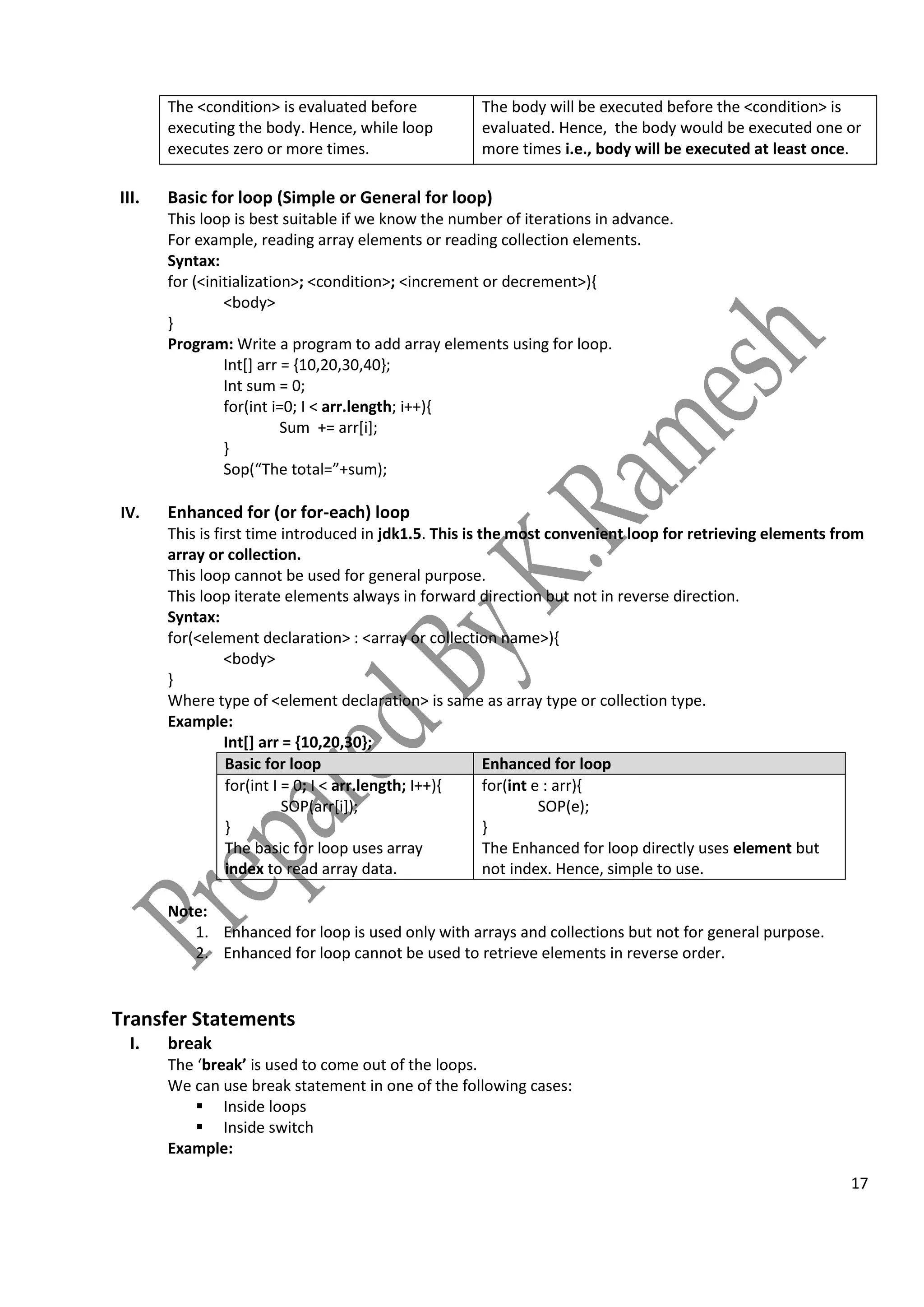 17
The <condition> is evaluated before
executing the body. Hence, while loop
executes zero or more times.
The body will be executed before the <condition> is
evaluated. Hence, the body would be executed one or
more times i.e., body will be executed at least once.
III. Basic for loop (Simple or General for loop)
This loop is best suitable if we know the number of iterations in advance.
For example, reading array elements or reading collection elements.
Syntax:
for (<initialization>; <condition>; <increment or decrement>){
<body>
}
Program: Write a program to add array elements using for loop.
Int[] arr = {10,20,30,40};
Int sum = 0;
for(int i=0; I < arr.length; i++){
Sum += arr[i];
}
Sop(“The total=”+sum);
IV. Enhanced for (or for-each) loop
This is first time introduced in jdk1.5. This is the most convenient loop for retrieving elements from
array or collection.
This loop cannot be used for general purpose.
This loop iterate elements always in forward direction but not in reverse direction.
Syntax:
for(<element declaration> : <array or collection name>){
<body>
}
Where type of <element declaration> is same as array type or collection type.
Example:
Int[] arr = {10,20,30};
Basic for loop Enhanced for loop
for(int I = 0; I < arr.length; I++){
SOP(arr[i]);
}
The basic for loop uses array
index to read array data.
for(int e : arr){
SOP(e);
}
The Enhanced for loop directly uses element but
not index. Hence, simple to use.
Note:
1. Enhanced for loop is used only with arrays and collections but not for general purpose.
2. Enhanced for loop cannot be used to retrieve elements in reverse order.
Transfer Statements
I. break
The ‘break’ is used to come out of the loops.
We can use break statement in one of the following cases:
 Inside loops
 Inside switch
Example:
 