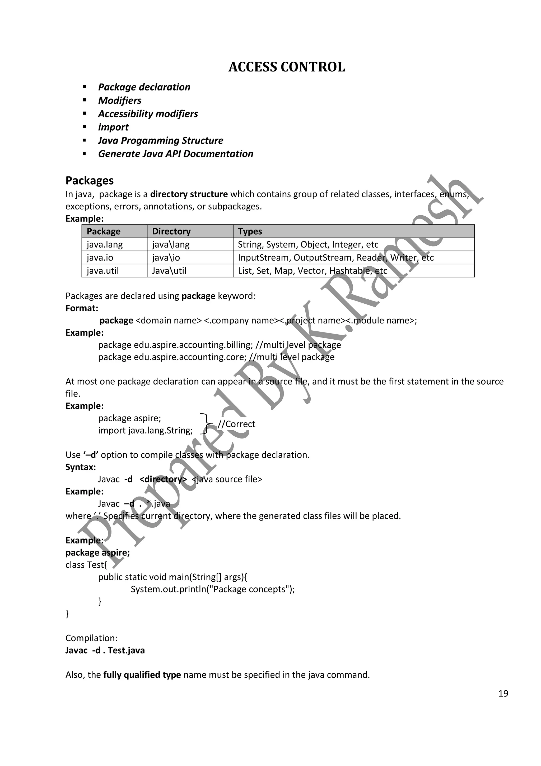 19
ACCESS CONTROL
 Package declaration
 Modifiers
 Accessibility modifiers
 import
 Java Progamming Structure
 Generate Java API Documentation
Packages
In java, package is a directory structure which contains group of related classes, interfaces, enums,
exceptions, errors, annotations, or subpackages.
Example:
Package Directory Types
java.lang javalang String, System, Object, Integer, etc
java.io javaio InputStream, OutputStream, Reader, Writer, etc
java.util Javautil List, Set, Map, Vector, Hashtable, etc
Packages are declared using package keyword:
Format:
package <domain name> <.company name><.project name><.module name>;
Example:
package edu.aspire.accounting.billing; //multi level package
package edu.aspire.accounting.core; //multi level package
At most one package declaration can appear in a source file, and it must be the first statement in the source
file.
Example:
package aspire;
import java.lang.String;
Use ‘–d’ option to compile classes with package declaration.
Syntax:
Javac -d <directory> <java source file>
Example:
Javac –d . *.java
where ‘.’ Specifies current directory, where the generated class files will be placed.
Example:
package aspire;
class Test{
public static void main(String[] args){
System.out.println("Package concepts");
}
}
Compilation:
Javac -d . Test.java
Also, the fully qualified type name must be specified in the java command.
//Correct
 