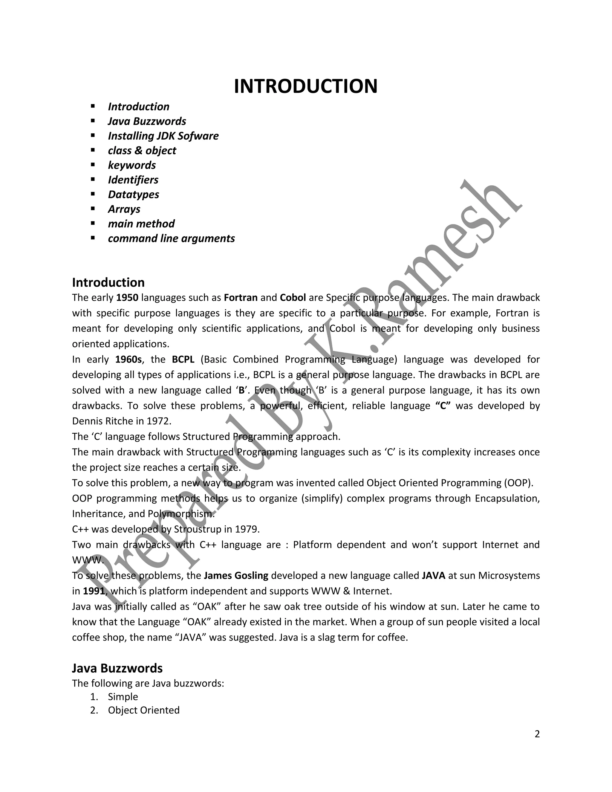 2
INTRODUCTION
 Introduction
 Java Buzzwords
 Installing JDK Sofware
 class & object
 keywords
 Identifiers
 Datatypes
 Arrays
 main method
 command line arguments
Introduction
The early 1950 languages such as Fortran and Cobol are Specific purpose languages. The main drawback
with specific purpose languages is they are specific to a particular purpose. For example, Fortran is
meant for developing only scientific applications, and Cobol is meant for developing only business
oriented applications.
In early 1960s, the BCPL (Basic Combined Programming Language) language was developed for
developing all types of applications i.e., BCPL is a general purpose language. The drawbacks in BCPL are
solved with a new language called ‘B’. Even though ‘B’ is a general purpose language, it has its own
drawbacks. To solve these problems, a powerful, efficient, reliable language “C” was developed by
Dennis Ritche in 1972.
The ‘C’ language follows Structured Programming approach.
The main drawback with Structured Programming languages such as ‘C’ is its complexity increases once
the project size reaches a certain size.
To solve this problem, a new way to program was invented called Object Oriented Programming (OOP).
OOP programming methods helps us to organize (simplify) complex programs through Encapsulation,
Inheritance, and Polymorphism.
C++ was developed by Stroustrup in 1979.
Two main drawbacks with C++ language are : Platform dependent and won’t support Internet and
WWW.
To solve these problems, the James Gosling developed a new language called JAVA at sun Microsystems
in 1991, which is platform independent and supports WWW & Internet.
Java was initially called as “OAK” after he saw oak tree outside of his window at sun. Later he came to
know that the Language “OAK” already existed in the market. When a group of sun people visited a local
coffee shop, the name “JAVA” was suggested. Java is a slag term for coffee.
Java Buzzwords
The following are Java buzzwords:
1. Simple
2. Object Oriented
 