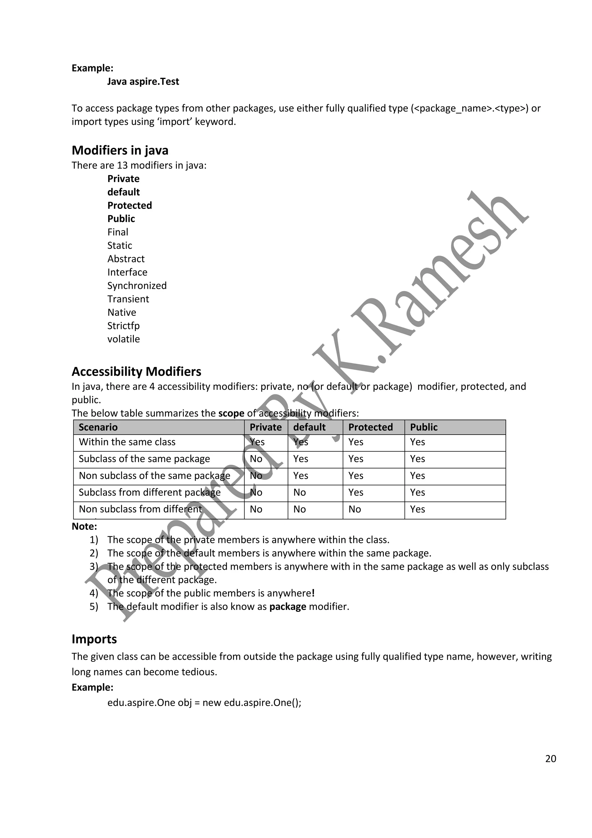 20
Example:
Java aspire.Test
To access package types from other packages, use either fully qualified type (<package_name>.<type>) or
import types using ‘import’ keyword.
Modifiers in java
There are 13 modifiers in java:
Private
default
Protected
Public
Final
Static
Abstract
Interface
Synchronized
Transient
Native
Strictfp
volatile
Accessibility Modifiers
In java, there are 4 accessibility modifiers: private, no (or default or package) modifier, protected, and
public.
The below table summarizes the scope of accessibility modifiers:
Scenario Private default Protected Public
Within the same class Yes Yes Yes Yes
Subclass of the same package No Yes Yes Yes
Non subclass of the same package No Yes Yes Yes
Subclass from different package No No Yes Yes
Non subclass from different
package
No No No Yes
Note:
1) The scope of the private members is anywhere within the class.
2) The scope of the default members is anywhere within the same package.
3) The scope of the protected members is anywhere with in the same package as well as only subclass
of the different package.
4) The scope of the public members is anywhere!
5) The default modifier is also know as package modifier.
Imports
The given class can be accessible from outside the package using fully qualified type name, however, writing
long names can become tedious.
Example:
edu.aspire.One obj = new edu.aspire.One();
 