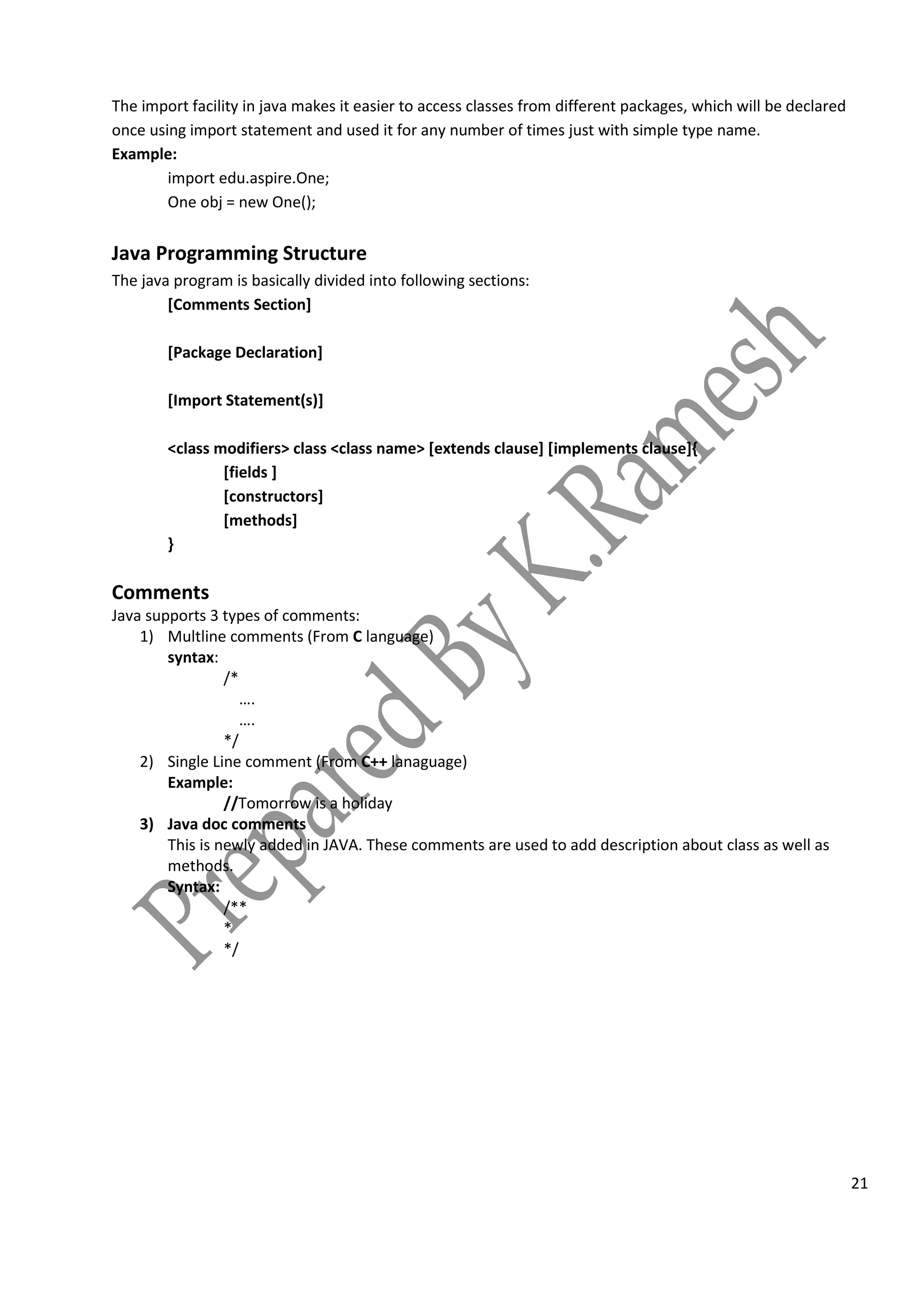 21
The import facility in java makes it easier to access classes from different packages, which will be declared
once using import statement and used it for any number of times just with simple type name.
Example:
import edu.aspire.One;
One obj = new One();
Java Programming Structure
The java program is basically divided into following sections:
[Comments Section]
[Package Declaration]
[Import Statement(s)]
<class modifiers> class <class name> [extends clause] [implements clause]{
[fields ]
[constructors]
[methods]
}
Comments
Java supports 3 types of comments:
1) Multline comments (From C language)
syntax:
/*
….
….
*/
2) Single Line comment (From C++ lanaguage)
Example:
//Tomorrow is a holiday
3) Java doc comments
This is newly added in JAVA. These comments are used to add description about class as well as
methods.
Syntax:
/**
*
*/
 