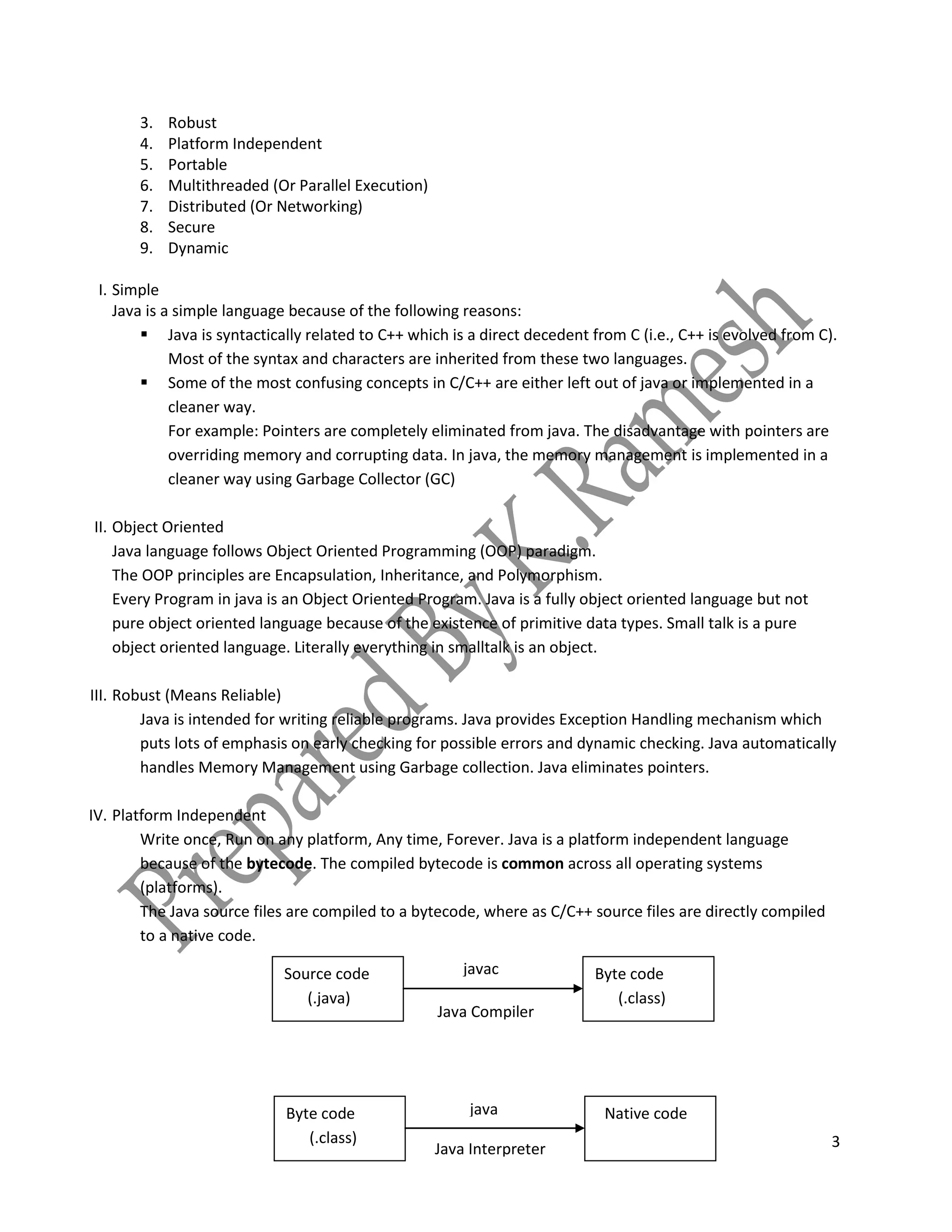 3
3. Robust
4. Platform Independent
5. Portable
6. Multithreaded (Or Parallel Execution)
7. Distributed (Or Networking)
8. Secure
9. Dynamic
I. Simple
Java is a simple language because of the following reasons:
 Java is syntactically related to C++ which is a direct decedent from C (i.e., C++ is evolved from C).
Most of the syntax and characters are inherited from these two languages.
 Some of the most confusing concepts in C/C++ are either left out of java or implemented in a
cleaner way.
For example: Pointers are completely eliminated from java. The disadvantage with pointers are
overriding memory and corrupting data. In java, the memory management is implemented in a
cleaner way using Garbage Collector (GC)
II. Object Oriented
Java language follows Object Oriented Programming (OOP) paradigm.
The OOP principles are Encapsulation, Inheritance, and Polymorphism.
Every Program in java is an Object Oriented Program. Java is a fully object oriented language but not
pure object oriented language because of the existence of primitive data types. Small talk is a pure
object oriented language. Literally everything in smalltalk is an object.
III. Robust (Means Reliable)
Java is intended for writing reliable programs. Java provides Exception Handling mechanism which
puts lots of emphasis on early checking for possible errors and dynamic checking. Java automatically
handles Memory Management using Garbage collection. Java eliminates pointers.
IV. Platform Independent
Write once, Run on any platform, Any time, Forever. Java is a platform independent language
because of the bytecode. The compiled bytecode is common across all operating systems
(platforms).
The Java source files are compiled to a bytecode, where as C/C++ source files are directly compiled
to a native code.
Java Compiler
(.java)
Source code
(.java)
Byte code
(.class)
javac
(.java)
Byte code
(.class)
Native codejava
Java Interpreter
(.java)
 