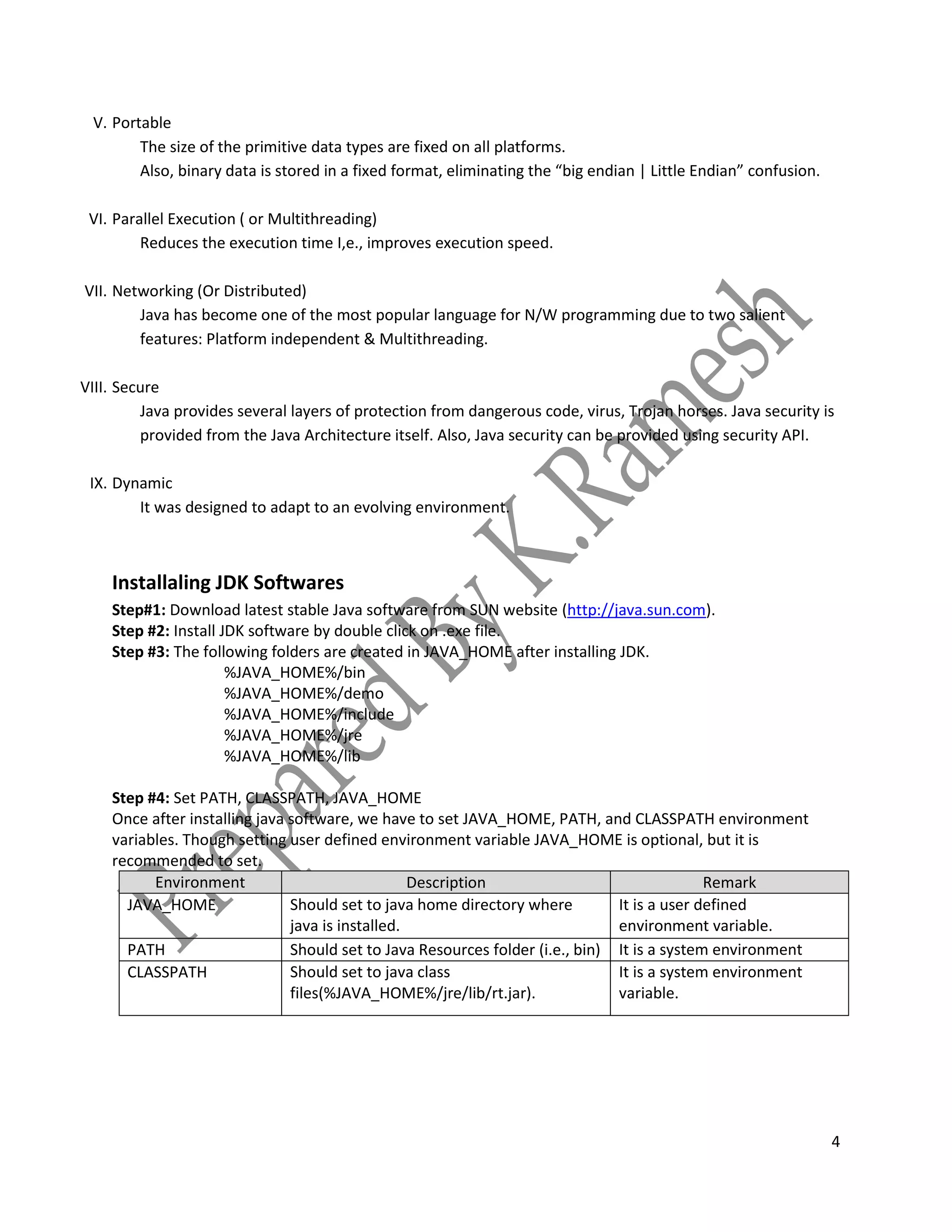 4
V. Portable
The size of the primitive data types are fixed on all platforms.
Also, binary data is stored in a fixed format, eliminating the “big endian | Little Endian” confusion.
VI. Parallel Execution ( or Multithreading)
Reduces the execution time I,e., improves execution speed.
VII. Networking (Or Distributed)
Java has become one of the most popular language for N/W programming due to two salient
features: Platform independent & Multithreading.
VIII. Secure
Java provides several layers of protection from dangerous code, virus, Trojan horses. Java security is
provided from the Java Architecture itself. Also, Java security can be provided using security API.
IX. Dynamic
It was designed to adapt to an evolving environment.
Installaling JDK Softwares
Step#1: Download latest stable Java software from SUN website (http://java.sun.com).
Step #2: Install JDK software by double click on .exe file.
Step #3: The following folders are created in JAVA_HOME after installing JDK.
%JAVA_HOME%/bin
%JAVA_HOME%/demo
%JAVA_HOME%/include
%JAVA_HOME%/jre
%JAVA_HOME%/lib
Step #4: Set PATH, CLASSPATH, JAVA_HOME
Once after installing java software, we have to set JAVA_HOME, PATH, and CLASSPATH environment
variables. Though setting user defined environment variable JAVA_HOME is optional, but it is
recommended to set.
Environment
Variable
Description Remark
JAVA_HOME Should set to java home directory where
java is installed.
It is a user defined
environment variable.
PATH Should set to Java Resources folder (i.e., bin) It is a system environment
variable.CLASSPATH Should set to java class
files(%JAVA_HOME%/jre/lib/rt.jar).
It is a system environment
variable.
 