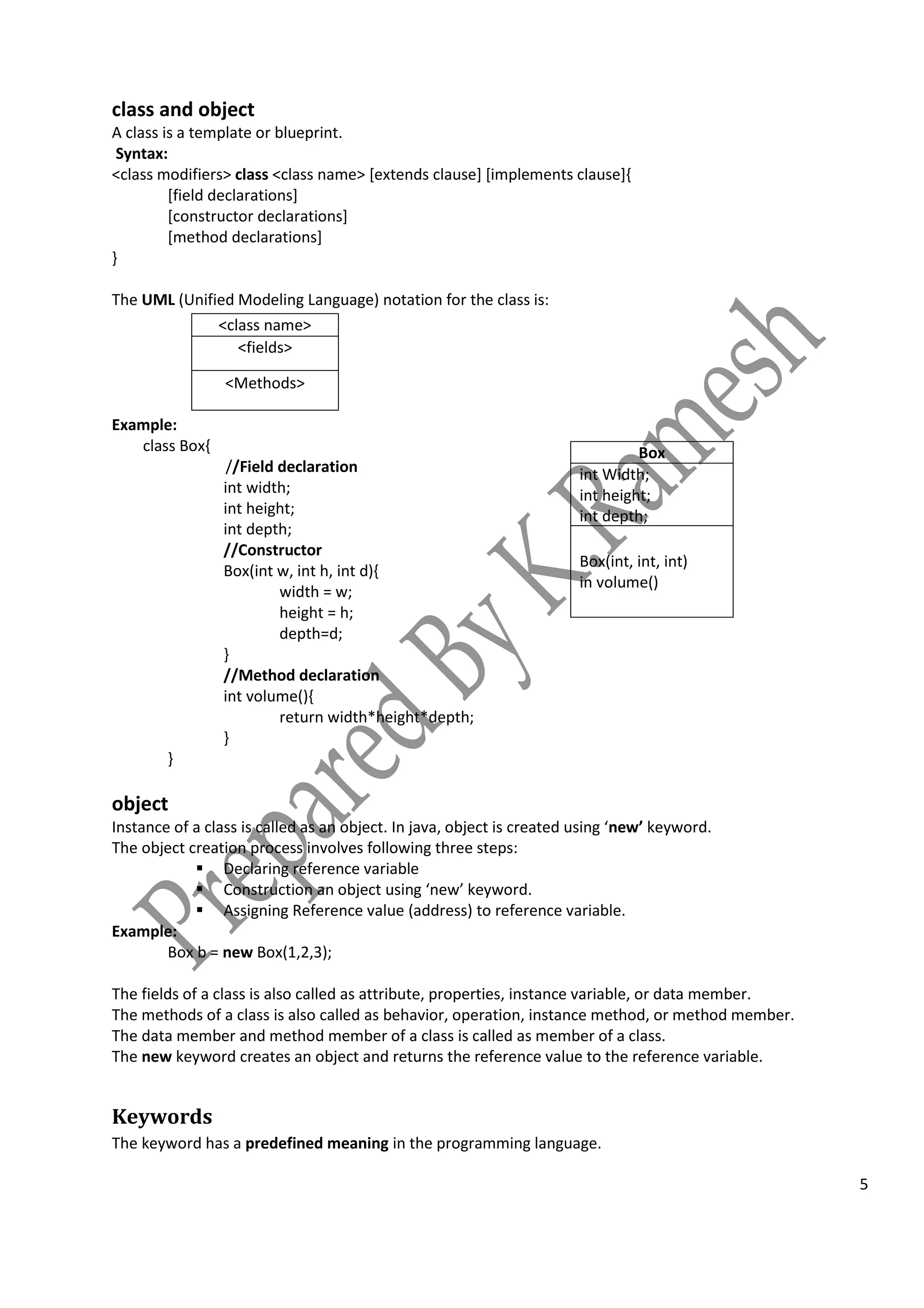 5
class and object
A class is a template or blueprint.
Syntax:
<class modifiers> class <class name> [extends clause] [implements clause]{
[field declarations]
[constructor declarations]
[method declarations]
}
The UML (Unified Modeling Language) notation for the class is:
Example:
class Box{
//Field declaration
int width;
int height;
int depth;
//Constructor
Box(int w, int h, int d){
width = w;
height = h;
depth=d;
}
//Method declaration
int volume(){
return width*height*depth;
}
}
object
Instance of a class is called as an object. In java, object is created using ‘new’ keyword.
The object creation process involves following three steps:
 Declaring reference variable
 Construction an object using ‘new’ keyword.
 Assigning Reference value (address) to reference variable.
Example:
Box b = new Box(1,2,3);
The fields of a class is also called as attribute, properties, instance variable, or data member.
The methods of a class is also called as behavior, operation, instance method, or method member.
The data member and method member of a class is called as member of a class.
The new keyword creates an object and returns the reference value to the reference variable.
Keywords
The keyword has a predefined meaning in the programming language.
<class name>
<fields>
<Methods>
Box
int Width;
int height;
int depth;
Box(int, int, int)
in volume()
 