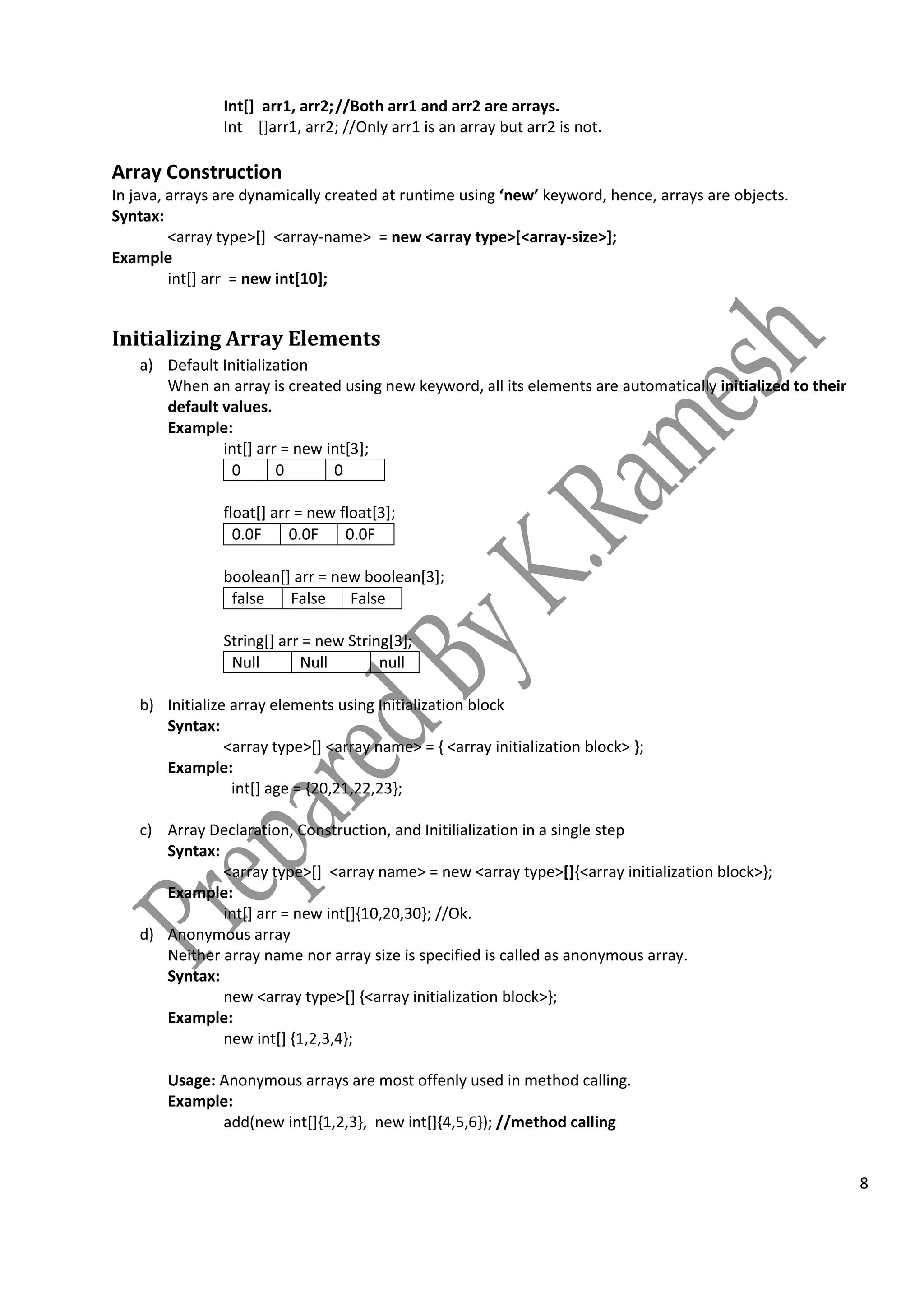 8
Int[] arr1, arr2;//Both arr1 and arr2 are arrays.
Int []arr1, arr2; //Only arr1 is an array but arr2 is not.
Array Construction
In java, arrays are dynamically created at runtime using ‘new’ keyword, hence, arrays are objects.
Syntax:
<array type>[] <array-name> = new <array type>[<array-size>];
Example
int[] arr = new int[10];
Initializing Array Elements
a) Default Initialization
When an array is created using new keyword, all its elements are automatically initialized to their
default values.
Example:
int[] arr = new int[3];
0 0 0
float[] arr = new float[3];
0.0F 0.0F 0.0F
boolean[] arr = new boolean[3];
false False False
String[] arr = new String[3];
Null Null null
b) Initialize array elements using Initialization block
Syntax:
<array type>[] <array name> = { <array initialization block> };
Example:
int[] age = {20,21,22,23};
c) Array Declaration, Construction, and Initilialization in a single step
Syntax:
<array type>[] <array name> = new <array type>[]{<array initialization block>};
Example:
int[] arr = new int[]{10,20,30}; //Ok.
d) Anonymous array
Neither array name nor array size is specified is called as anonymous array.
Syntax:
new <array type>[] {<array initialization block>};
Example:
new int[] {1,2,3,4};
Usage: Anonymous arrays are most offenly used in method calling.
Example:
add(new int[]{1,2,3}, new int[]{4,5,6}); //method calling
 
