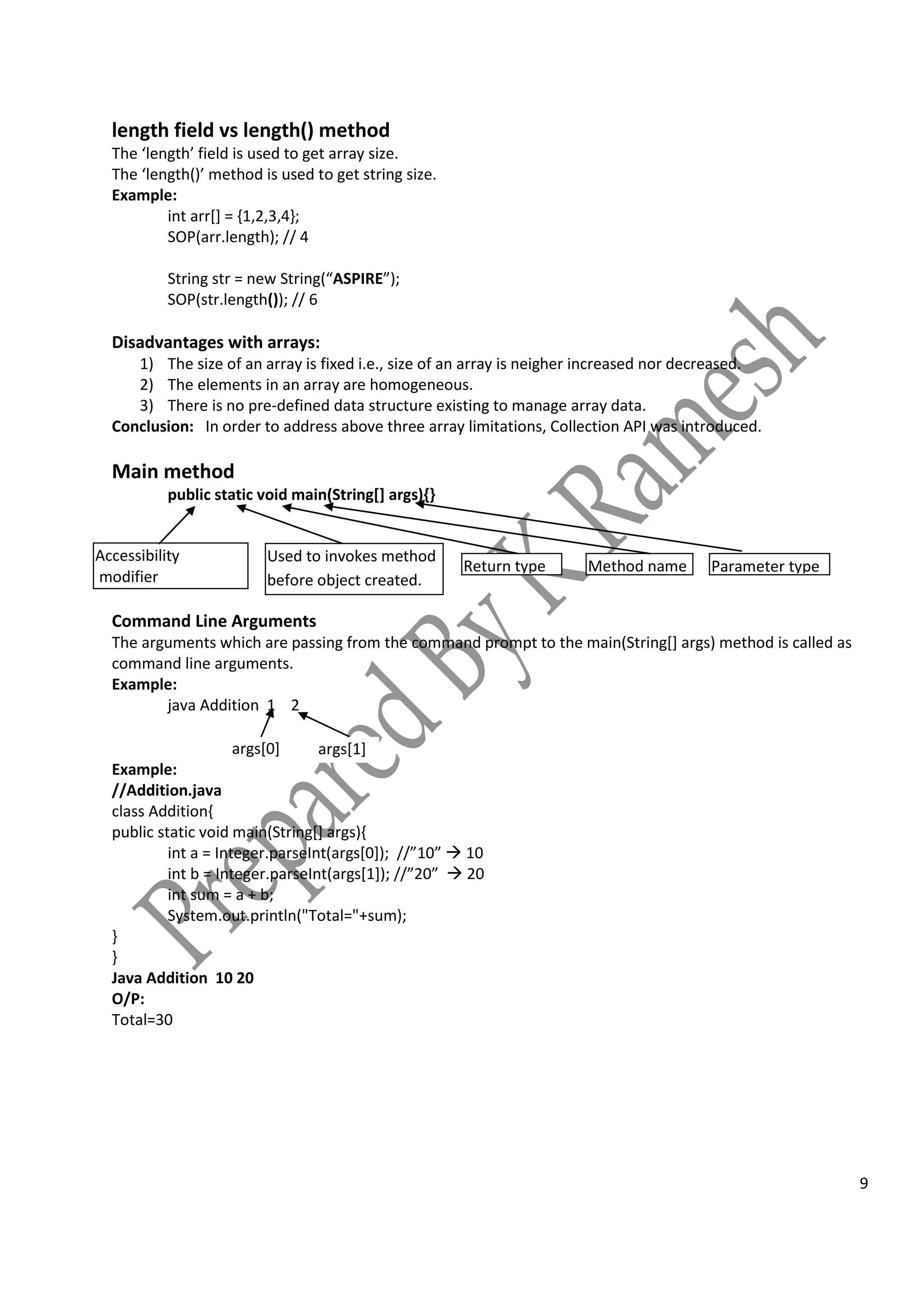 9
length field vs length() method
The ‘length’ field is used to get array size.
The ‘length()’ method is used to get string size.
Example:
int arr[] = {1,2,3,4};
SOP(arr.length); // 4
String str = new String(“ASPIRE”);
SOP(str.length()); // 6
Disadvantages with arrays:
1) The size of an array is fixed i.e., size of an array is neigher increased nor decreased.
2) The elements in an array are homogeneous.
3) There is no pre-defined data structure existing to manage array data.
Conclusion: In order to address above three array limitations, Collection API was introduced.
Main method
public static void main(String[] args){}
Command Line Arguments
The arguments which are passing from the command prompt to the main(String[] args) method is called as
command line arguments.
Example:
java Addition 1 2
Example:
//Addition.java
class Addition{
public static void main(String[] args){
int a = Integer.parseInt(args[0]); //”10”  10
int b = Integer.parseInt(args[1]); //”20”  20
int sum = a + b;
System.out.println("Total="+sum);
}
}
Java Addition 10 20
O/P:
Total=30
args[0] args[1]
Accessibility
modifier
Used to invokes method
before object created.
Return type Method name Parameter type
 