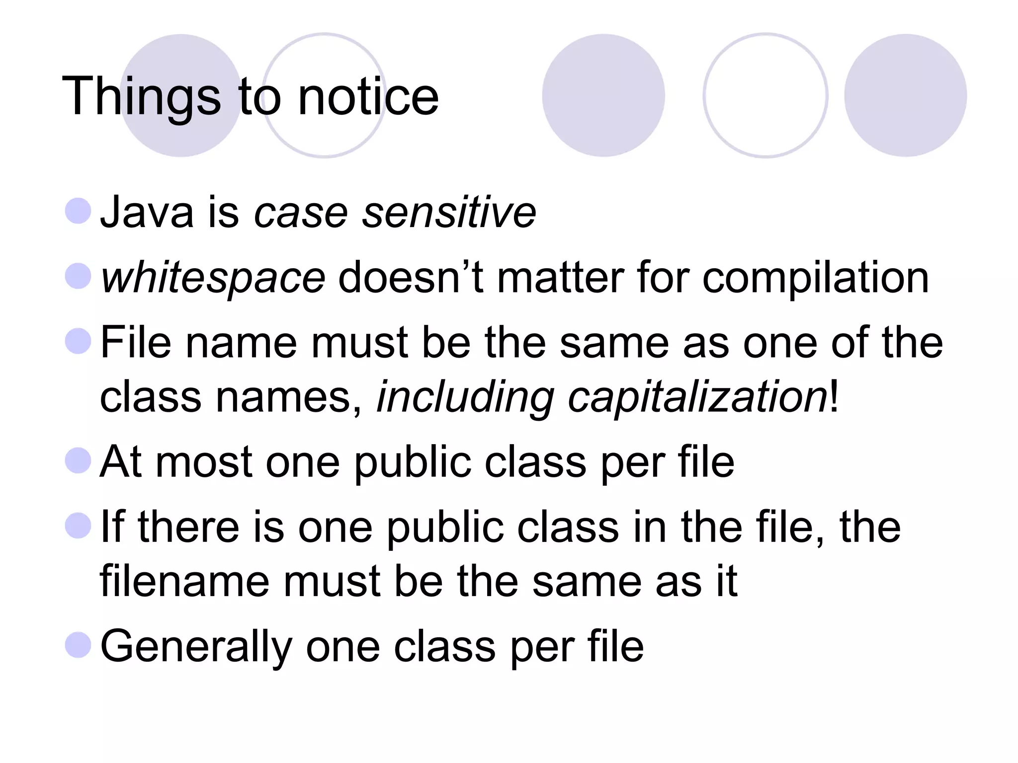 Things to notice
Java is case sensitive
whitespace doesn’t matter for compilation
File name must be the same as one of the
class names, including capitalization!
At most one public class per file
If there is one public class in the file, the
filename must be the same as it
Generally one class per file
 