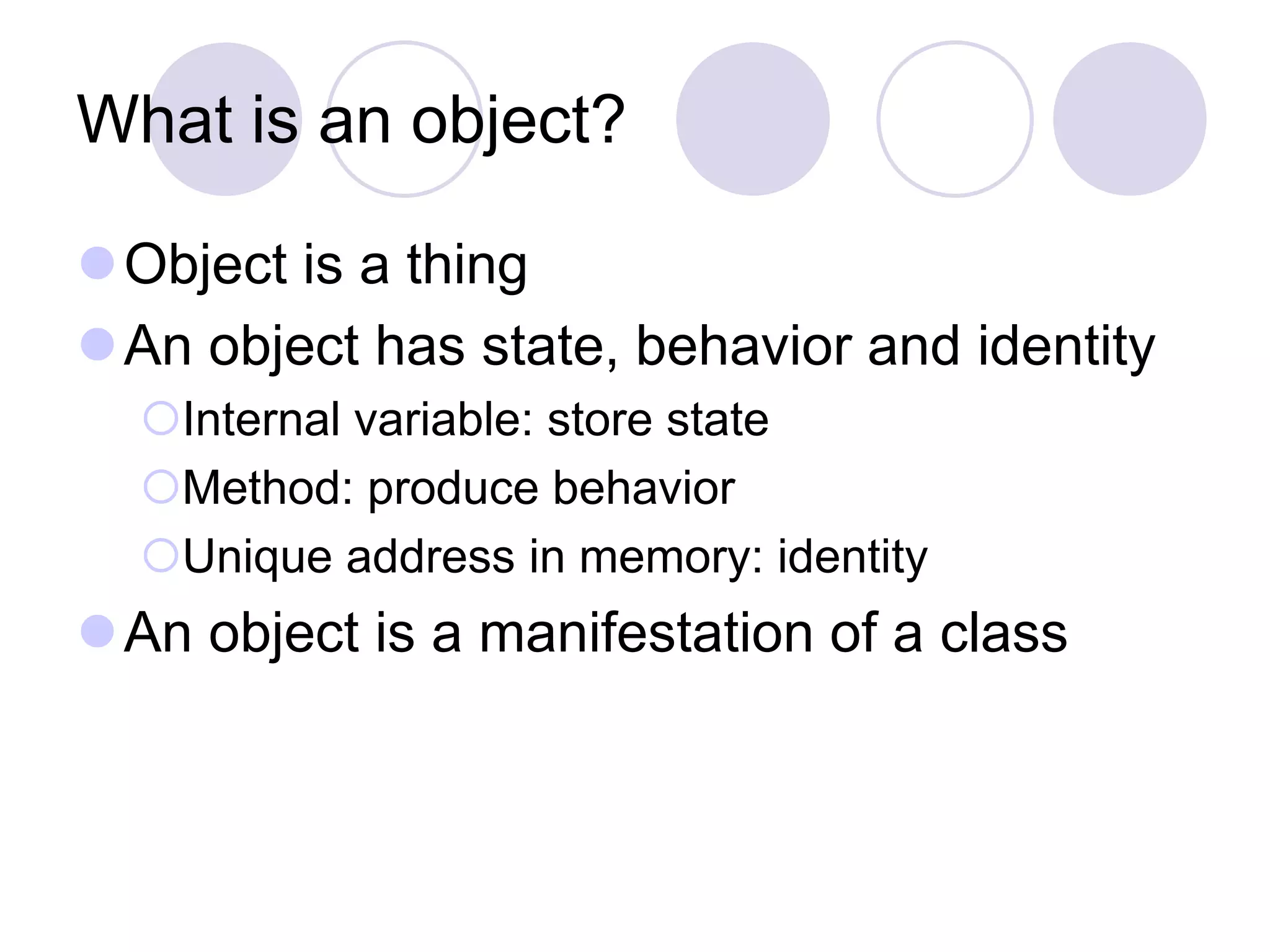 What is an object?
Object is a thing
An object has state, behavior and identity
Internal variable: store state
Method: produce behavior
Unique address in memory: identity
An object is a manifestation of a class
 