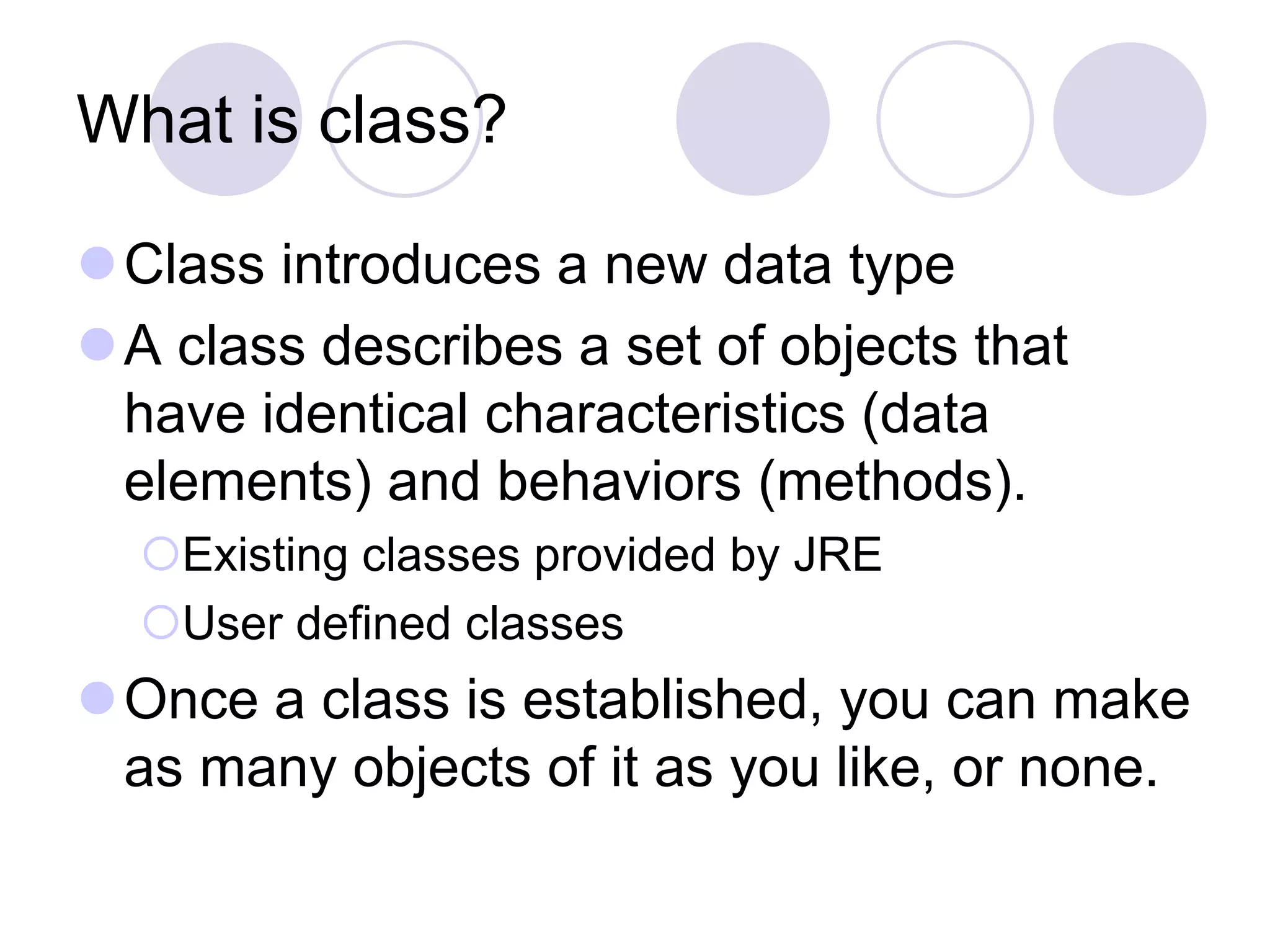 What is class?
Class introduces a new data type
A class describes a set of objects that
have identical characteristics (data
elements) and behaviors (methods).
Existing classes provided by JRE
User defined classes
Once a class is established, you can make
as many objects of it as you like, or none.
 