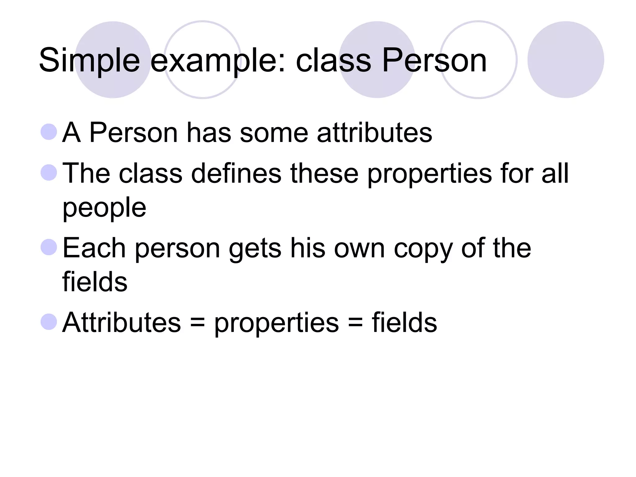 Simple example: class Person
A Person has some attributes
The class defines these properties for all
people
Each person gets his own copy of the
fields
Attributes = properties = fields
 
