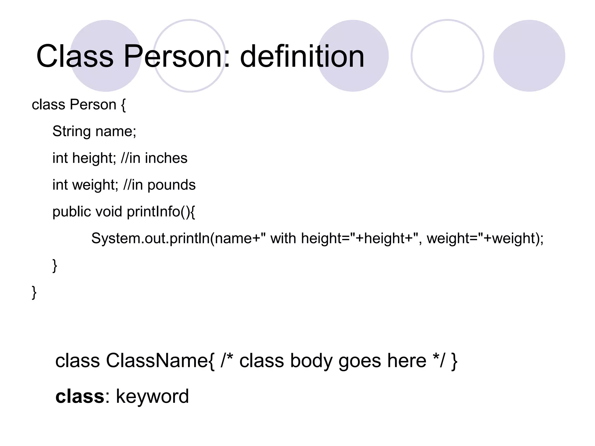 Class Person: definition
class Person {
String name;
int height; //in inches
int weight; //in pounds
public void printInfo(){
System.out.println(name+" with height="+height+", weight="+weight);
}
}
class ClassName{ /* class body goes here */ }
class: keyword
 