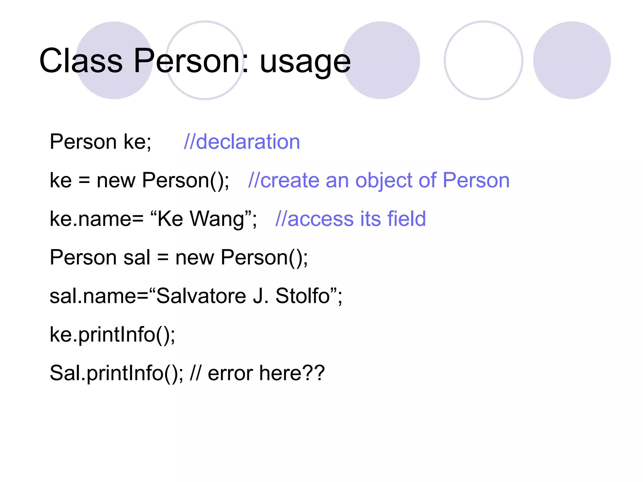 Class Person: usage
Person ke; //declaration
ke = new Person(); //create an object of Person
ke.name= “Ke Wang”; //access its field
Person sal = new Person();
sal.name=“Salvatore J. Stolfo”;
ke.printInfo();
Sal.printInfo(); // error here??
 