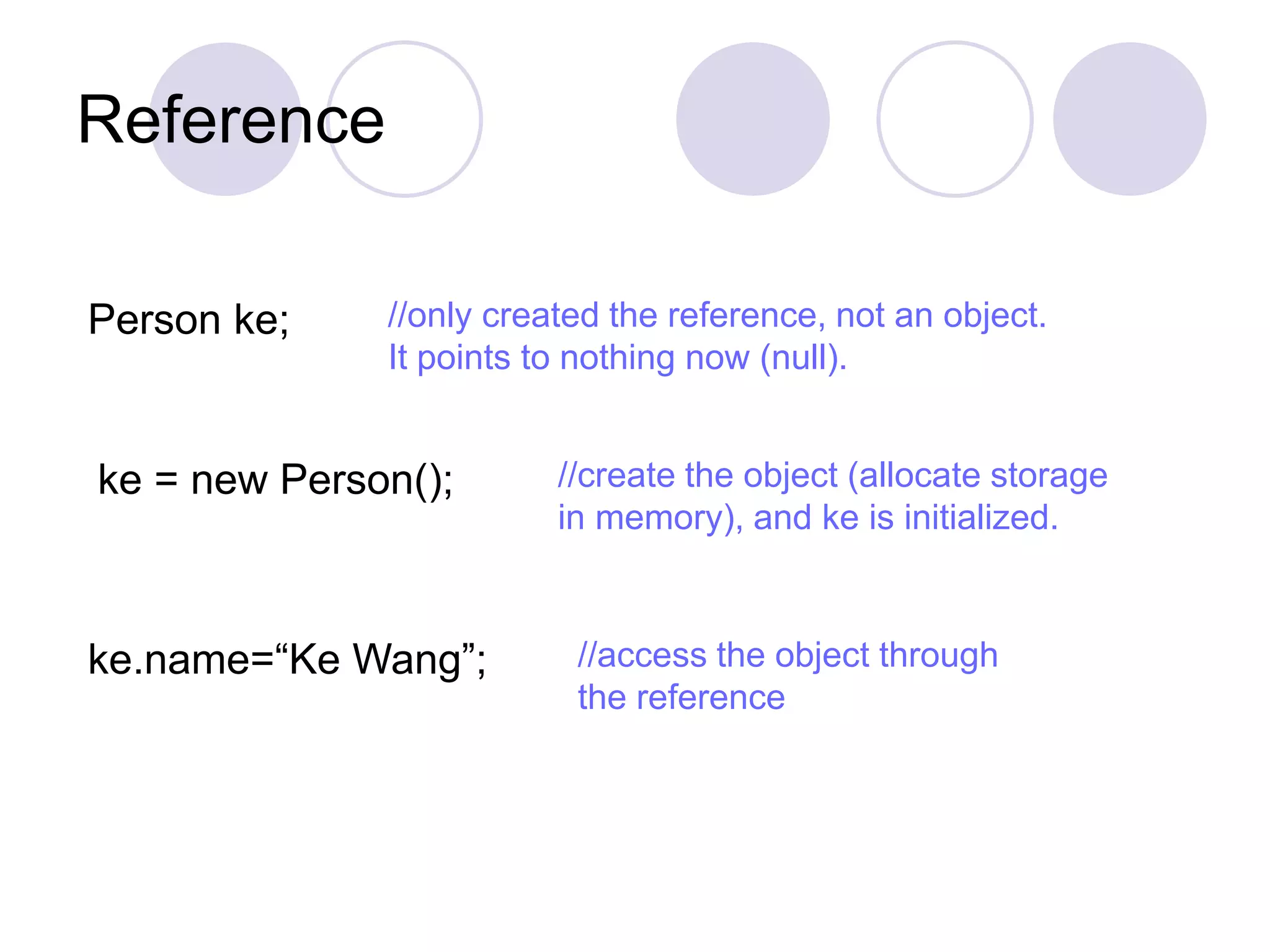 Reference
Person ke; //only created the reference, not an object.
It points to nothing now (null).
ke = new Person(); //create the object (allocate storage
in memory), and ke is initialized.
ke.name=“Ke Wang”; //access the object through
the reference
 