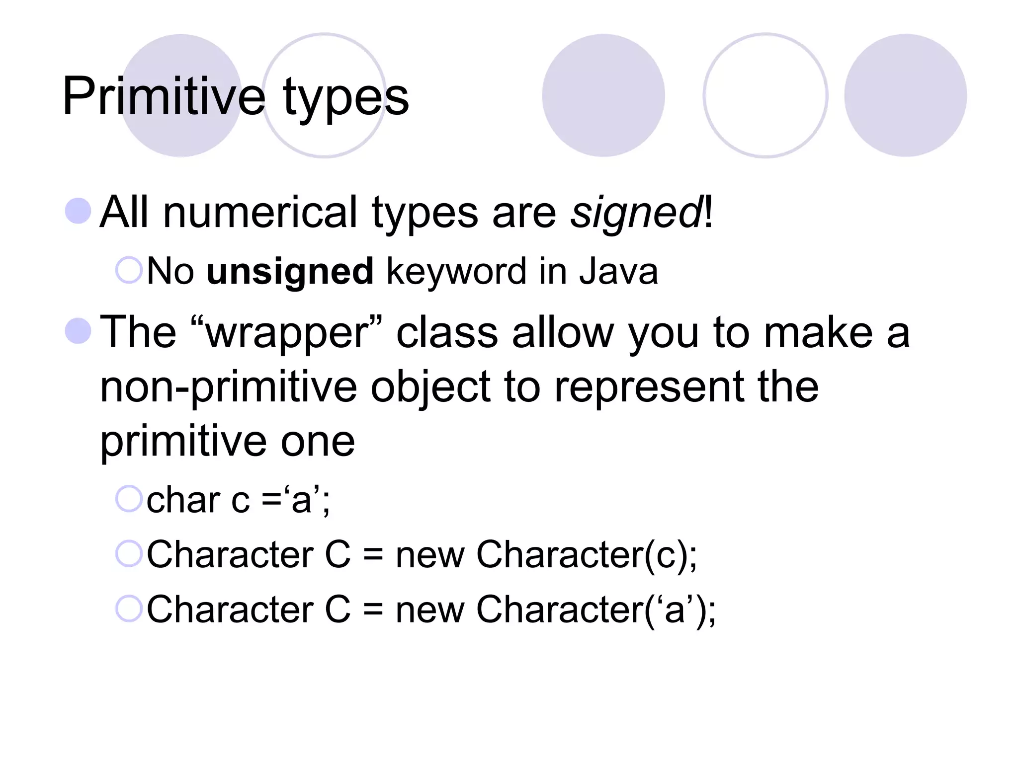 Primitive types
All numerical types are signed!
No unsigned keyword in Java
The “wrapper” class allow you to make a
non-primitive object to represent the
primitive one
char c =‘a’;
Character C = new Character(c);
Character C = new Character(‘a’);
 