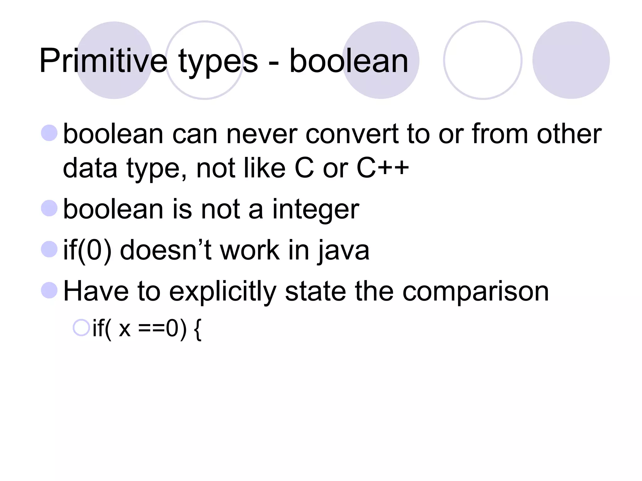 Primitive types - boolean
boolean can never convert to or from other
data type, not like C or C++
boolean is not a integer
if(0) doesn’t work in java
Have to explicitly state the comparison
if( x ==0) {
 