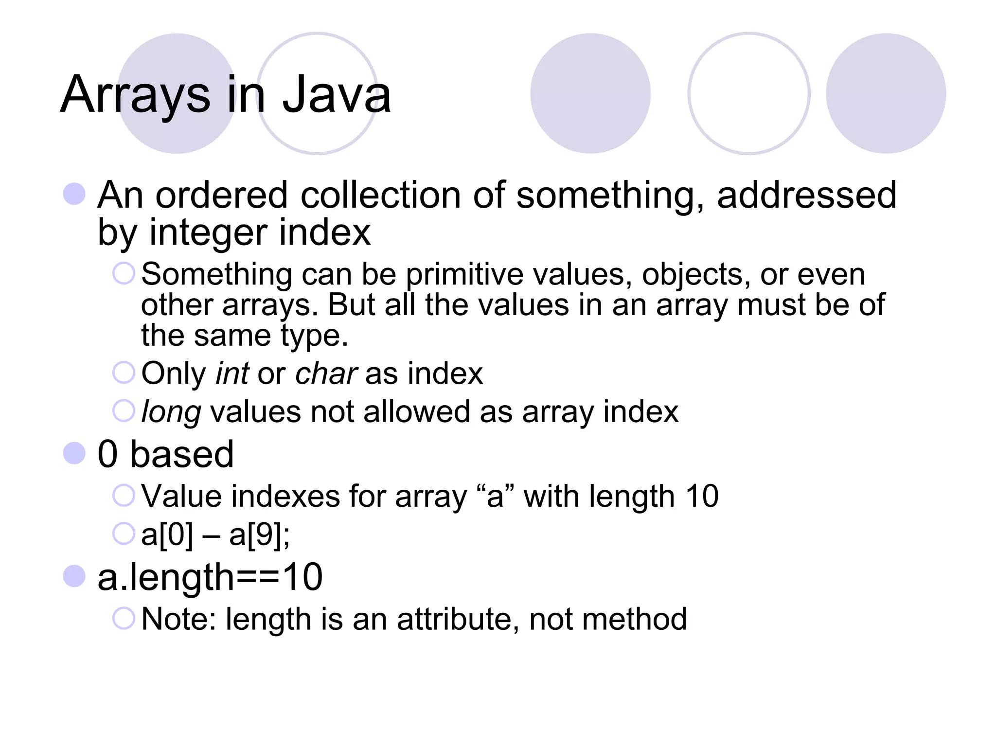 Arrays in Java
 An ordered collection of something, addressed
by integer index
Something can be primitive values, objects, or even
other arrays. But all the values in an array must be of
the same type.
Only int or char as index
long values not allowed as array index
 0 based
Value indexes for array “a” with length 10
a[0] – a[9];
 a.length==10
Note: length is an attribute, not method
 