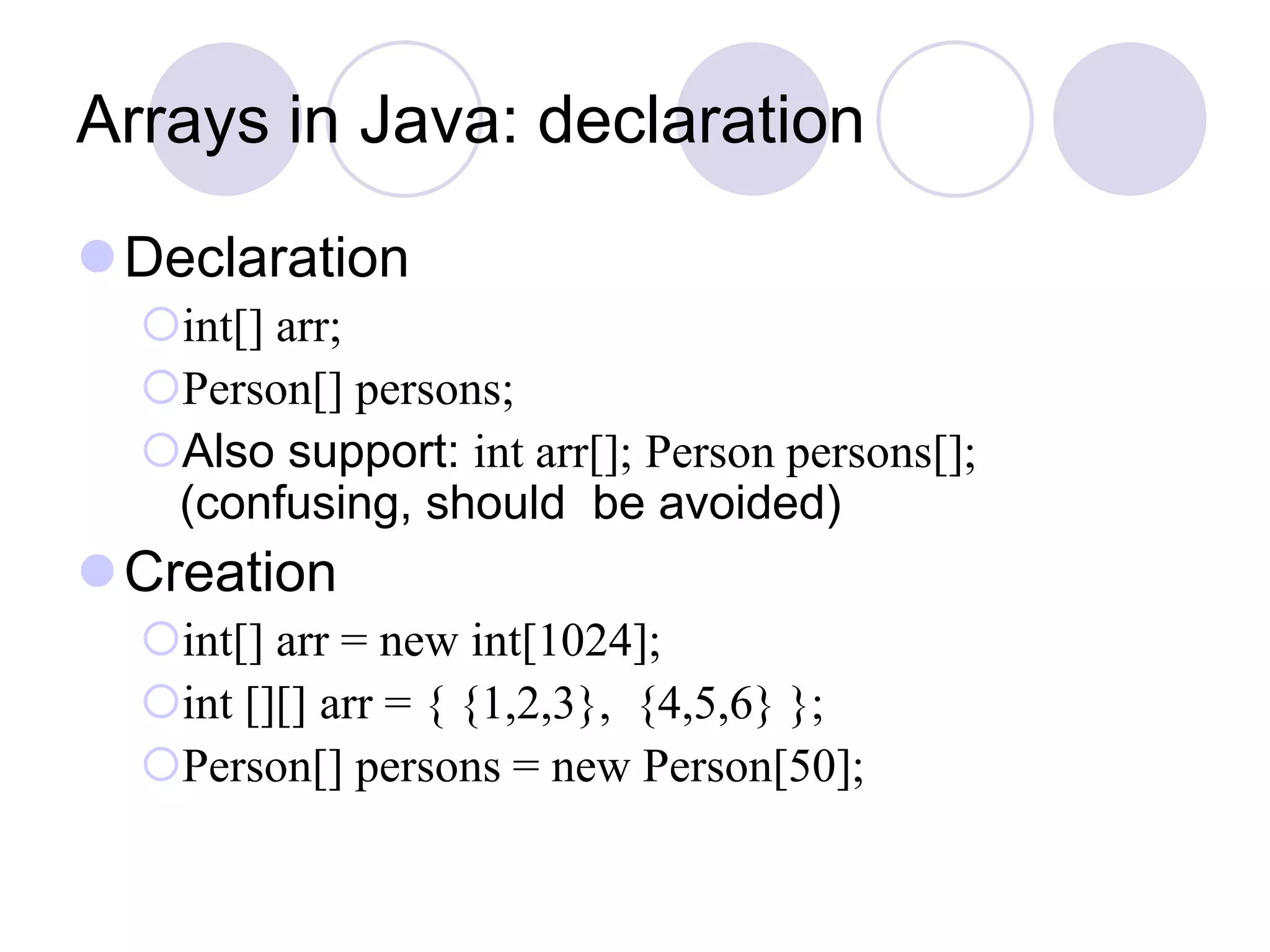 Arrays in Java: declaration
Declaration
int[] arr;
Person[] persons;
Also support: int arr[]; Person persons[];
(confusing, should be avoided)
Creation
int[] arr = new int[1024];
int [][] arr = { {1,2,3}, {4,5,6} };
Person[] persons = new Person[50];
 