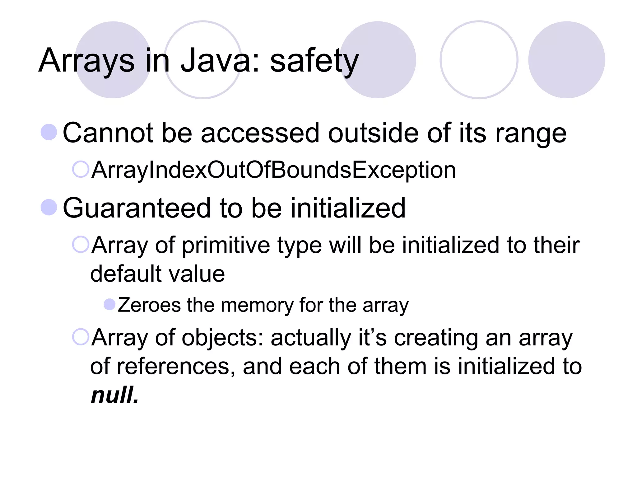 Arrays in Java: safety
Cannot be accessed outside of its range
ArrayIndexOutOfBoundsException
Guaranteed to be initialized
Array of primitive type will be initialized to their
default value
Zeroes the memory for the array
Array of objects: actually it’s creating an array
of references, and each of them is initialized to
null.
 