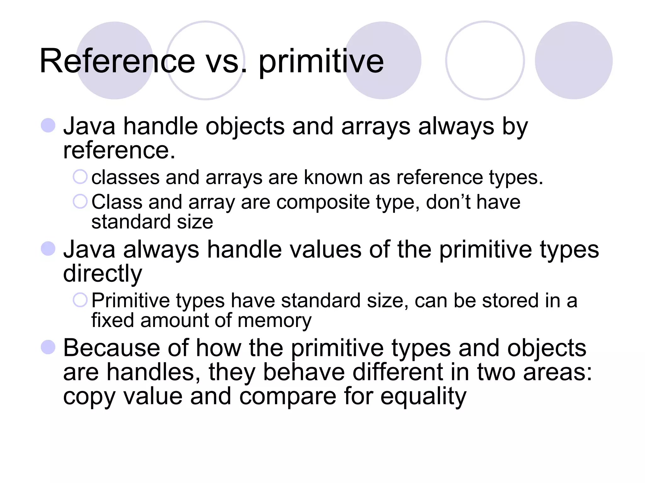 Reference vs. primitive
 Java handle objects and arrays always by
reference.
classes and arrays are known as reference types.
Class and array are composite type, don’t have
standard size
 Java always handle values of the primitive types
directly
Primitive types have standard size, can be stored in a
fixed amount of memory
 Because of how the primitive types and objects
are handles, they behave different in two areas:
copy value and compare for equality
 