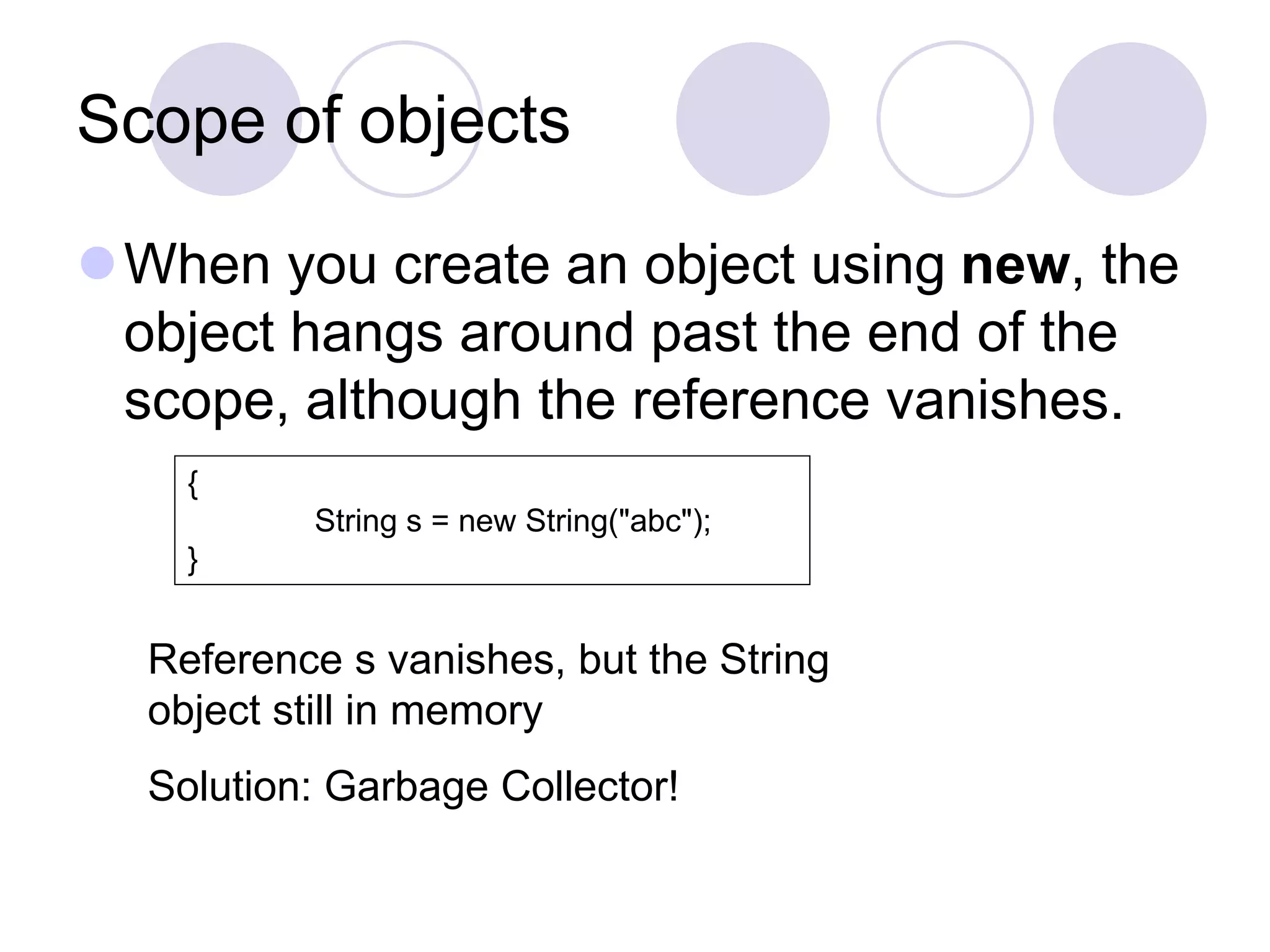 Scope of objects
When you create an object using new, the
object hangs around past the end of the
scope, although the reference vanishes.
{
String s = new String("abc");
}
Reference s vanishes, but the String
object still in memory
Solution: Garbage Collector!
 