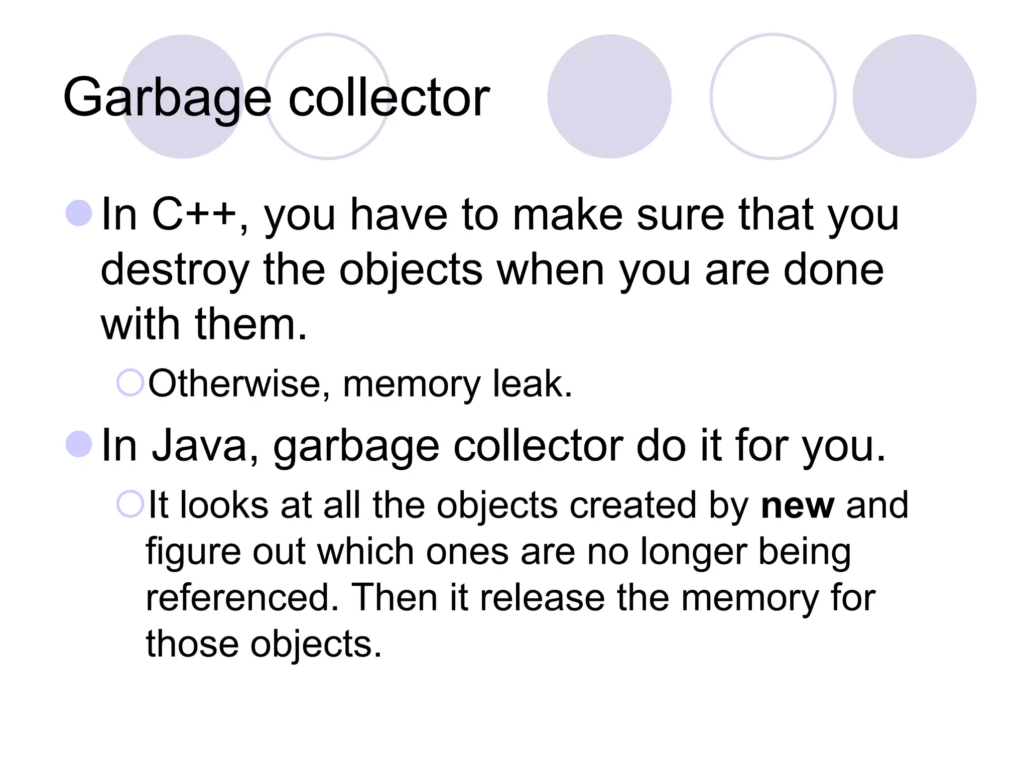 Garbage collector
In C++, you have to make sure that you
destroy the objects when you are done
with them.
Otherwise, memory leak.
In Java, garbage collector do it for you.
It looks at all the objects created by new and
figure out which ones are no longer being
referenced. Then it release the memory for
those objects.
 