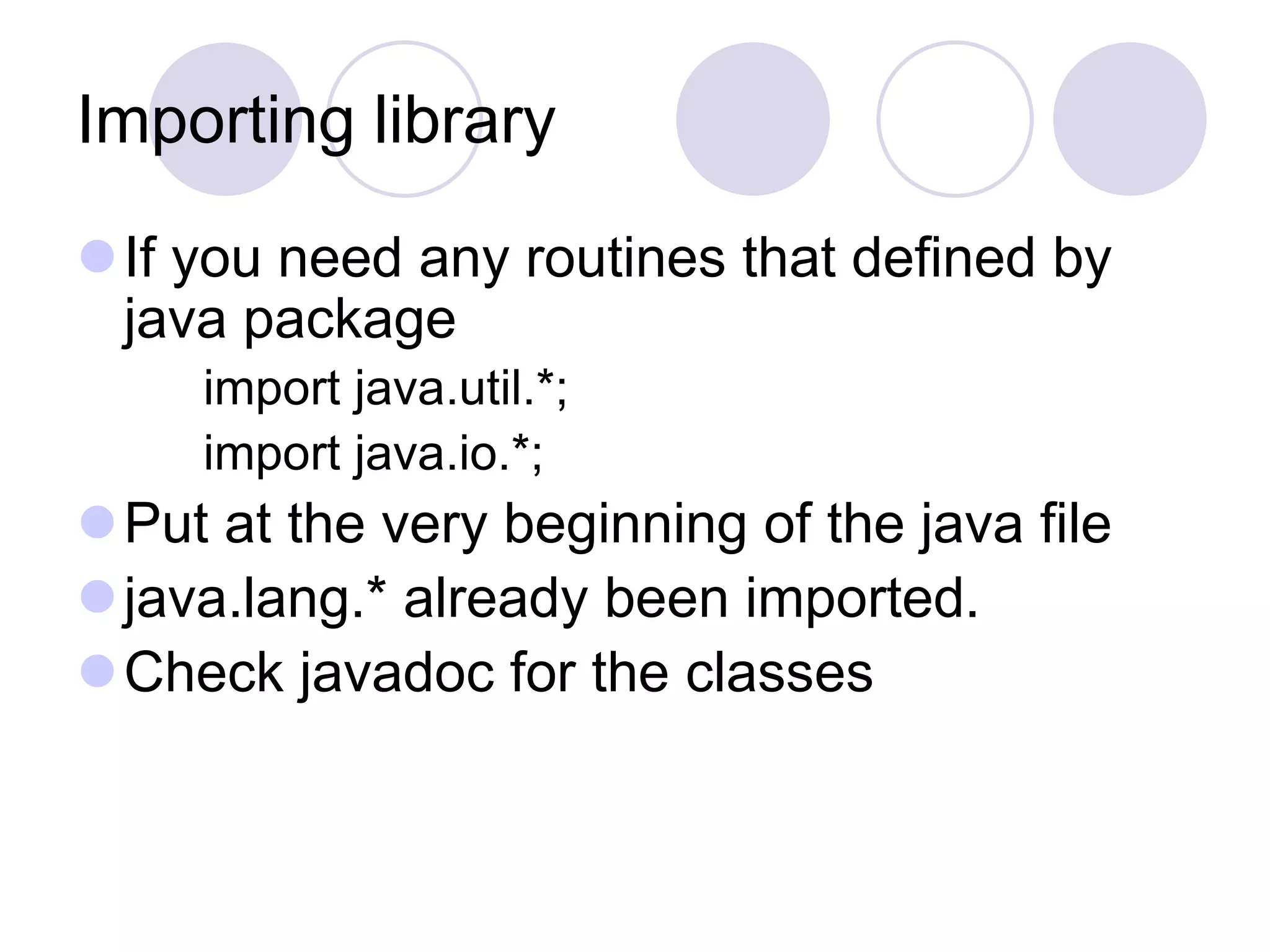 Importing library
If you need any routines that defined by
java package
import java.util.*;
import java.io.*;
Put at the very beginning of the java file
java.lang.* already been imported.
Check javadoc for the classes
 
