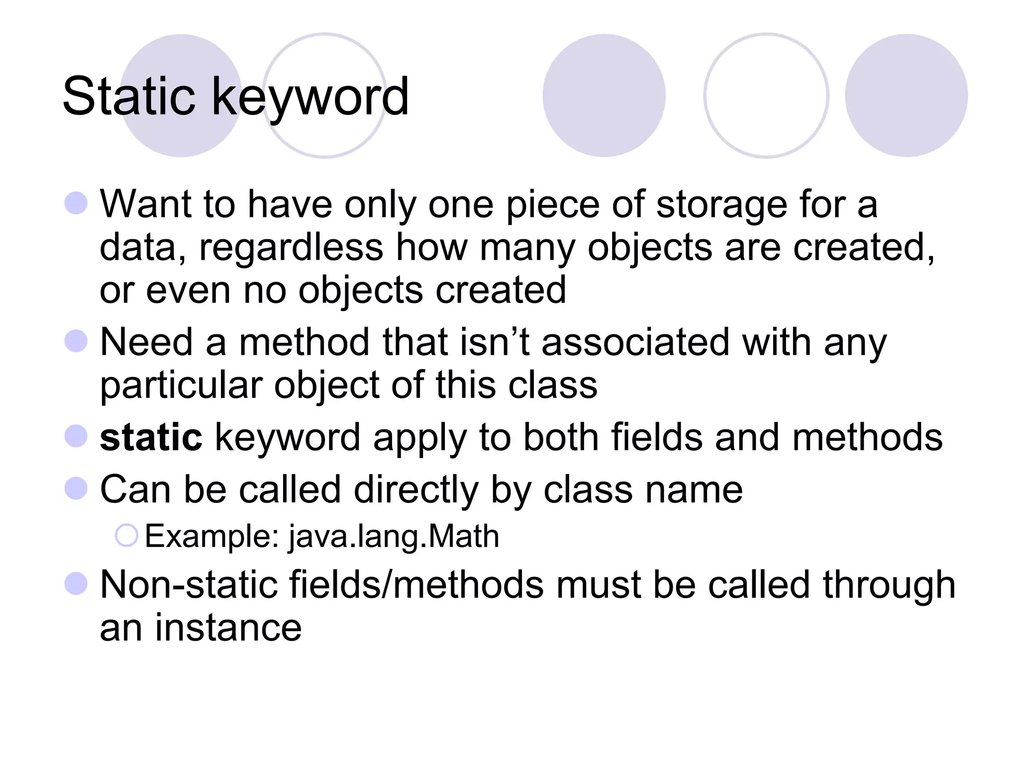 Static keyword
 Want to have only one piece of storage for a
data, regardless how many objects are created,
or even no objects created
 Need a method that isn’t associated with any
particular object of this class
 static keyword apply to both fields and methods
 Can be called directly by class name
Example: java.lang.Math
 Non-static fields/methods must be called through
an instance
 