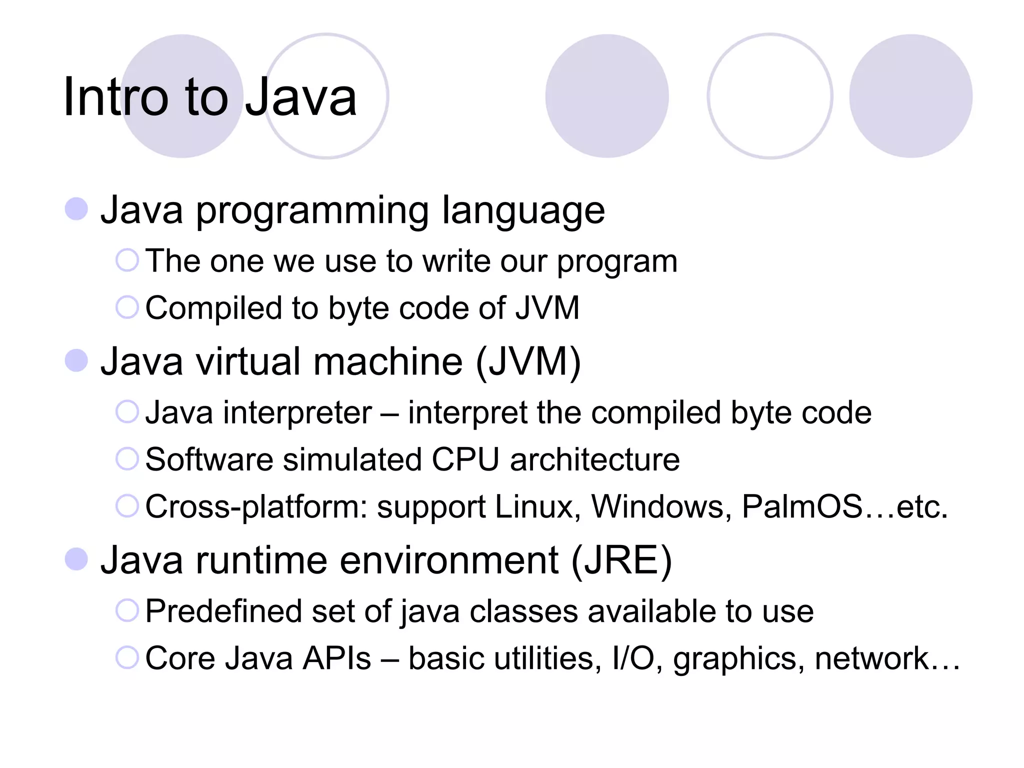 Intro to Java
 Java programming language
The one we use to write our program
Compiled to byte code of JVM
 Java virtual machine (JVM)
Java interpreter – interpret the compiled byte code
Software simulated CPU architecture
Cross-platform: support Linux, Windows, PalmOS…etc.
 Java runtime environment (JRE)
Predefined set of java classes available to use
Core Java APIs – basic utilities, I/O, graphics, network…
 