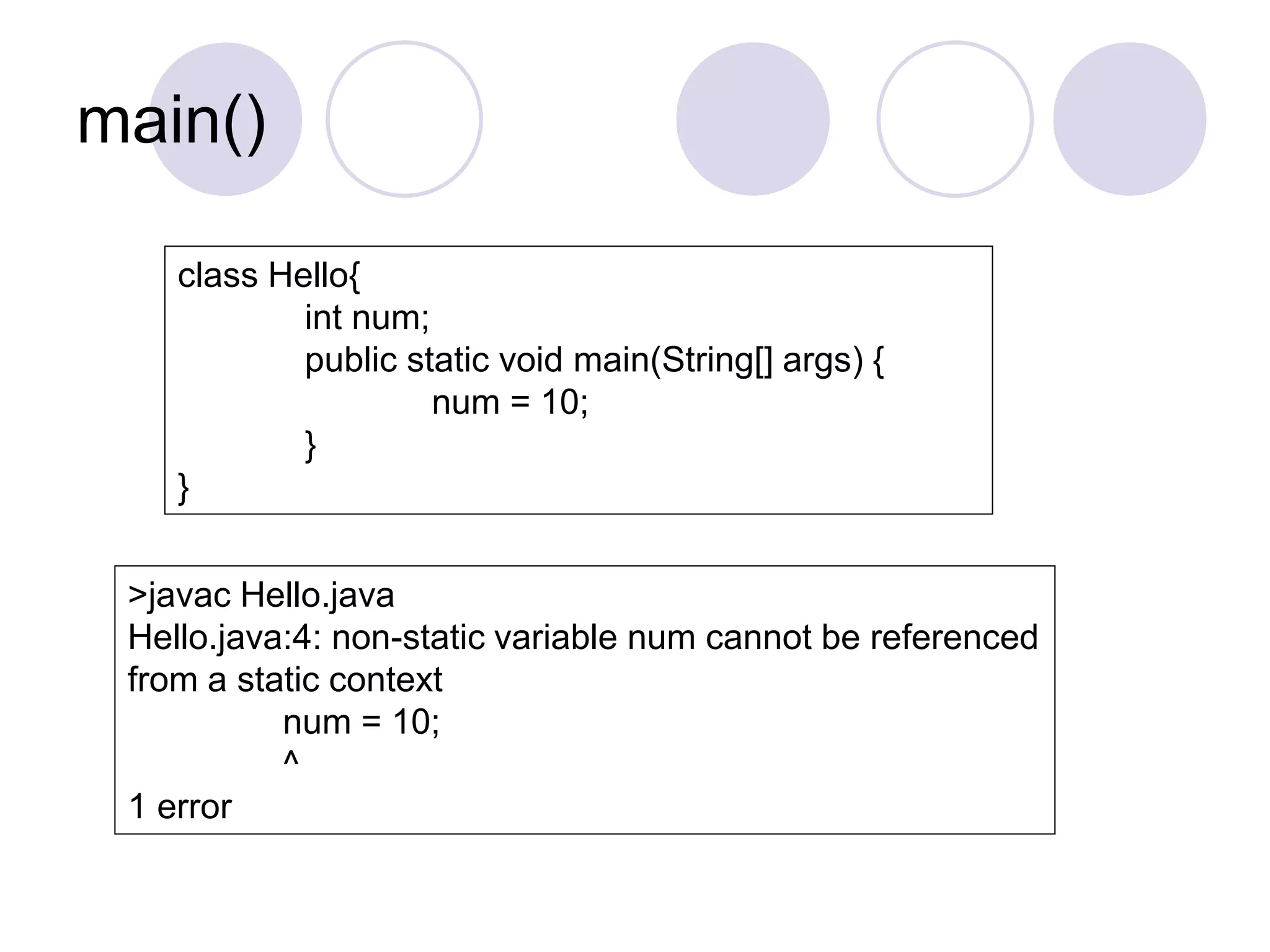 main()
class Hello{
int num;
public static void main(String[] args) {
num = 10;
}
}
>javac Hello.java
Hello.java:4: non-static variable num cannot be referenced
from a static context
num = 10;
^
1 error
 